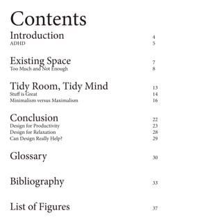 Contents
Introduction 4
ADHD 5
Existing Space 7
Too Much and Not Enough 8
Tidy Room, Tidy Mind 13
Stuff is Great 14
Minimalism versus Maximalism 16
Conclusion 22
Design for Productivity 23
Design for Relaxation 28
Can Design Really Help? 29
Glossary 30
Bibliography 33
List of Figures 37
 