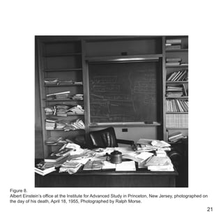 21
Figure 8.
Albert Einstein’s office at the Institute for Advanced Study in Princeton, New Jersey, photographed on
the day of his death, April 18, 1955, Photographed by Ralph Morse.
 