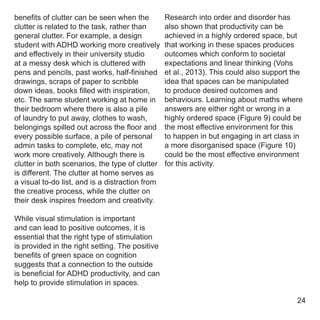 benefits of clutter can be seen when the
clutter is related to the task, rather than
general clutter. For example, a design
student with ADHD working more creatively
and effectively in their university studio
at a messy desk which is cluttered with
pens and pencils, past works, half-finished
drawings, scraps of paper to scribble
down ideas, books filled with inspiration,
etc. The same student working at home in
their bedroom where there is also a pile
of laundry to put away, clothes to wash,
belongings spilled out across the floor and
every possible surface, a pile of personal
admin tasks to complete, etc, may not
work more creatively. Although there is
clutter in both scenarios, the type of clutter
is different. The clutter at home serves as
a visual to-do list, and is a distraction from
the creative process, while the clutter on
their desk inspires freedom and creativity.
While visual stimulation is important
and can lead to positive outcomes, it is
essential that the right type of stimulation
is provided in the right setting. The positive
benefits of green space on cognition
suggests that a connection to the outside
is beneficial for ADHD productivity, and can
help to provide stimulation in spaces.
Research into order and disorder has
also shown that productivity can be
achieved in a highly ordered space, but
that working in these spaces produces
outcomes which conform to societal
expectations and linear thinking (Vohs
et al., 2013). This could also support the
idea that spaces can be manipulated
to produce desired outcomes and
behaviours. Learning about maths where
answers are either right or wrong in a
highly ordered space (Figure 9) could be
the most effective environment for this
to happen in but engaging in art class in
a more disorganised space (Figure 10)
could be the most effective environment
for this activity.
24
 