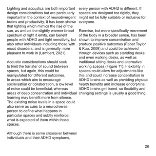 every person with ADHD is different. If
spaces are designed too rigidly, they
might not be fully suitable or inclusive for
everyone.
Exercise, but more specifically movement
of the body in a broader sense, has been
shown to improve concentration and
produce positive outcomes (Faber Taylor
& Kuo, 2009) and could be achieved
through devices such as standing desks
and even walking desks, as well as
traditional sitting desks and alternative
working spaces (Figure 11). Flexibility in
spaces could allow for adjustments like
this and could increase concentration in
ADHD brains as well as providing physical
health benefits and increase endorphins.
ADHD brains get bored, so flexibility and
changing settings is usually a good thing.
Lighting and acoustics are both important
design considerations but are particularly
important in the context of neurodivergent
brains and productivity. It has been shown
that lighting which mimics the rise of the
sun, as well as the slightly warmer broad
spectrum of light it emits, can benefit
people with ADHD and light sensitivity, but
also other individuals including those with
mood disorders, and is generally more
pleasant to work in (Lambert, 2021).
Acoustic considerations should seek
to limit the transfer of sound between
spaces, but again, this could be
manipulated for different outcomes.
In areas which aim to encourage
socialisation or collaboration, a low level
of noise could be beneficial, whereas
areas of deep concentration and individual
learning may benefit more from silence.
The existing noise levels in a space could
also serve as cues to a neurodiverse
person to define what happens in
particular spaces and subtly reinforce
what is expected of them within those
spaces.
Although there is some crossover between
individuals and their ADHD symptoms,
26
 