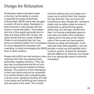 Productivity without relaxation leads
to burnout, so the ability to unwind
is essential to sustain productivity.
Unfortunately, ADHD brains also struggle
to switch off and to sleep. Relaxation is
best achieved in calm spaces with low
levels of visual stimulation. The problem
with this is that people generally tend to
relax and sleep within their homes, the
same homes that are usually cluttered.
Clutter is not inherently bad, but may
serve an individual better if it is not present
in rooms designed for relaxation and
unwinding, to avoid encouraging the ADHD
brain to work overtime.
People with ADHD can feel emotions more
intensely than their neurotypical peers,
particularly negative emotions. They can
also feel misunderstood and left out and
have strong emotional reactions to these
feelings. The presence of their belongings
in their own home could act as somewhat
of a comfort blanket when everything gets
a bit too much, signifying that they are safe
in this space and reinforcing their sense of
self and place in the world. This comfort
could be relaxing and could again be a
visual cue to remind them that, despite
the way they feel, they are home and
everything is okay. Despite this, excessive
clutter may be better suited to areas of
productivity or general living spaces,
where they can still seek comfort from
them, but having a dedicated space to
truly relax and switch off is important.
Lighting which focuses on the natural
cycle of the sunset can have positive
impacts on sleep and relaxation. It can
help with body clock regulation, and can
provide a visual cue that signifies that it
is time to unwind. A space for relaxation
will look different for everyone, but maybe
this is an appropriate space to embrace
minimalism.
28
Design for Relaxation
 
