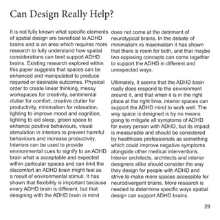It is not fully known what specific elements
of spatial design are beneficial to ADHD
brains and is an area which requires more
research to fully understand how spatial
considerations can best support ADHD
brains. Existing research explored within
this paper suggests that spaces can be
enhanced and manipulated to produce
required or desirable outcomes. Physical
order to create linear thinking, messy
workspaces for creativity, sentimental
clutter for comfort, creative clutter for
productivity, minimalism for relaxation,
lighting to improve mood and cognition,
lighting to aid sleep, green space to
enhance positive behaviours, visual
stimulation in interiors to prevent harmful
behaviours and increase productivity.
Interiors can be used to provide
environmental cues to signify to an ADHD
brain what is acceptable and expected
within particular spaces and can limit the
discomfort an ADHD brain might feel as
a result of environmental stimuli. It has
shown that flexibility is important because
every ADHD brain is different, but that
designing with the ADHD brain in mind
does not come at the detriment of
neurotypical brains. In the debate of
minimalism vs maximalism it has shown
that there is room for both, and that maybe
two opposing concepts can come together
to support the ADHD in different and
unexpected ways.
Ultimately, it seems that the ADHD brain
really does respond to the environment
around it, and that when it is in the right
place at the right time, interior spaces can
support the ADHD mind to work well. The
way space is designed is by no means
going to mitigate all symptoms of ADHD
for every person with ADHD, but its impact
is measurable and should be considered
by healthcare professionals as something
which could improve negative symptoms
alongside other medical interventions.
Interior architects, architects and interior
designers alike should consider the way
they design for people with ADHD and
strive to make more spaces accessible for
neurodivergent brains. More research is
needed to determine specific ways spatial
design can support ADHD brains.
29
Can Design Really Help?
 