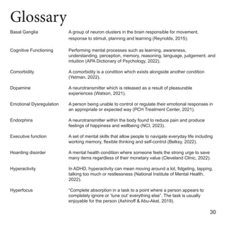 Glossary
Basal Ganglia
Cognitive Functioning
Comorbidity
Dopamine
Emotional Dysregulation
Endorphins
Executive function
Hoarding disorder
Hyperactivity
Hyperfocus
A group of neuron clusters in the brain responsible for movement,
response to stimuli, planning and learning (Reynolds, 2015).
Performing mental processes such as learning, awareness,
understanding, perception, memory, reasoning, language, judgement, and
intuition (APA Dictionary of Psychology, 2022).
A comorbidity is a condition which exists alongside another condition
(Yetman, 2022).
A neurotransmitter which is released as a result of pleasurable
experiences (Watson, 2021).
A person being unable to control or regulate their emotional responses in
an appropriate or expected way (PCH Treatment Center, 2021).
A neurotransmitter within the body found to reduce pain and produce
feelings of happiness and wellbeing (NCI, 2023).
A set of mental skills that allow people to navigate everyday life including
working memory, flexible thinking and self-control (Belksy, 2022).
A mental health condition where someone feels the strong urge to save
many items regardless of their monetary value (Cleveland Clinic, 2022).
In ADHD, hyperactivity can mean moving around a lot, fidgeting, tapping,
talking too much or restlessness (National Institute of Mental Health,
2022).
“Complete absorption in a task to a point where a person appears to
completely ignore or ‘tune out’ everything else”. The task is usually
enjoyable for the person (Ashinoff & Abu-Akel, 2019).
30
 