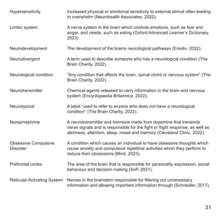 Hypersensitivity
Limbic system
Neurodevelopment
Neurodivergent
Neurological condition
Neurotransmitter
Neurotypical
Norepinephrine
Obsessive Compulsive
Disorder
Prefrontal cortex
Reticular Activating System
Increased physical or emotional sensitivity to external stimuli often leading
to overwhelm (Neurohealth Associates, 2022).
A nerve system in the brain which controls emotions, such as fear and
anger, and needs, such as eating (Oxford Advanced Learner’s Dictionary,
2023)
The development of the brains neurological pathways (Emotiv, 2022).
A term used to describe someone who has a neurological condition (The
Brain Charity, 2022).
“Any condition that affects the brain, spinal chord or nervous system” (The
Brain Charity, 2022).
Chemical agents released to carry information in the brain and nervous
system (Encyclopaedia Britannica, 2022).
A label “used to refer to anyone who does not have a neurological
condition” (The Brain Charity, 2022).
A neurotransmitter and hormone made from dopamine that transmits
nerve signals and is responsible for the fight or flight response, as well as
alertness, attention, sleep, mood and memory (Cleveland Clinic, 2022).
A condition which causes an individual to have obsessive thoughts which
cause anxiety and compulsive repetitive activities which they perform to
reduce their obsessions (Mind, 2023).
The area of the brain that is responsible for personality expression, social
behaviour and decision making (SoP, 2021).
Nerves in the brainstem responsible for filtering out unnecessary
information and allowing important information through (Schneider, 2017).
31
 