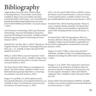 Bibliography
Anglia Ruskin University (2022) ADHD linked
to hoarding behavior, ScienceDaily. ScienceDaily.
Available at: https://www.sciencedaily.com/releas-
es/2022/02/220225135652.htm#:~:text=%22ADHD%20
linked%20to%20hoarding%20behavior,ScienceDai-
ly%2C%2025%20February%202022. (Accessed: January
7, 2023).
APA Dictionary of Psychology (2022) Apa Dictionary
of Psychology, American Psychological Association.
American Psychological Association. Available at: https://
dictionary.apa.org/cognitive-functioning (Accessed:
January 6, 2023).
Ashinoff, B.K. and Abu-Akel, A. (2019) “Hyperfocus: The
Forgotten Frontier of Attention,” Psychological Research,
85(1), pp. 1–19. Available at: https://doi.org/10.1007/
s00426-019-01245-8.
Belsky, G. (2022) What is executive function?, Under-
stood. Understood for All Inc. Available at: https://www.
understood.org/en/articles/what-is-executive-function
(Accessed: January 6, 2023).
The Brain Charity (2022) What is a neurological con-
dition?, The Brain Charity. Available at: https://www.
thebraincharity.org.uk/get-help/what-is-a-neurologi-
cal-condition/ (Accessed: January 6, 2023).
Burgess, N. and Bisby, J.A. (2018) Spatial memory,
Encyclopædia Britannica. Encyclopædia Britannica, inc.
Available at: https://www.britannica.com/science/spa-
tial-memory (Accessed: January 11, 2023).
CDC, C.for D.C.and P. (2022) What is ADHD?, Centers
for Disease Control and Prevention. Centers for Disease
Control and Prevention. Available at: https://www.cdc.
gov/ncbddd/adhd/facts.html (Accessed: January 5, 2023).
Cleveland Clinic (2022) Hoarding disorder: What it is,
causes, symptoms &amp; treatment, Cleveland Clinic.
Available at: https://my.clevelandclinic.org/health/dis-
eases/17682-hoarding-disorder (Accessed: January 11,
2023).
Cleveland Clinic (2022) Norepinephrine: What it is,
function, deficiency &amp; side effects, Cleveland Clinic.
Available at: https://my.clevelandclinic.org/health/arti-
cles/22610-norepinephrine-noradrenaline (Accessed:
January 6, 2023).
Dodson, W. (2021) “OMG, so that’s why I do that?!”,
ADDitude. Available at: https://www.additudemag.com/
slideshows/decoding-the-adhd-mind/ (Accessed: January
7, 2023).
Einziger, T. et al. (2019) “How important is early home
environment in the prediction of attention‐deficit hy-
peractivity disorder in adolescence? the protective role
of early cognitive stimulation,” Infant and Child De-
velopment, 28(5). Available at: https://doi.org/10.1002/
icd.2138.
Emotiv (2022) Neurodevelopment, EMOTIV. Available
at: https://www.emotiv.com/glossary/neurodevelopment/
(Accessed: January 11, 2023).
33
 