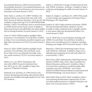 Encyclopædia Britannica (2022) Neurotransmitter,
Encyclopædia Britannica. Encyclopædia Britannica, inc.
Available at: https://www.britannica.com/science/neuro-
transmitter (Accessed: January 6, 2023).
Faber Taylor, A. and Kuo, F.E. (2009) “Children with
attention deficits concentrate better after walk in the
Park,” Journal of Attention Disorders, 12(5), pp. 402–409.
Available at: https://doi.org/10.1177/1087054708323000.
Fletcher, J. (2021) ‘I’m intolerant’: How to avoid boredom
in ADHD, Psych Central. Psych Central. Available at:
https://psychcentral.com/adhd/adhd-and-adults-helpful-
tips-for-beating-boredom (Accessed: January 9, 2023).
Green, R. (2022) ADHD symptom spotlight: Object
permanence, Verywell Mind. Verywell Mind. Available
at: https://www.verywellmind.com/adhd-symptom-spot-
light-object-permanence-6274355 (Accessed: January 9,
2023).
Green, R. (2022) ADHD symptom spotlight: Sound
sensitivity, Verywell Mind. Verywell Mind. Availa-
ble at: https://www.verywellmind.com/adhd-symp-
tom-sound-sensitivity-5272331 (Accessed: January 9,
2023).
Hacker, L.E. et al. (2016) “Hoarding in chil-
dren with ADHD,” Journal of Attention Disor-
ders, 20(7), pp. 617–626. Available at: https://doi.
org/10.1177/1087054712455845.
Hallowell, E.M. and Ratey, J.J. (1994) Driven to dis-
traction: Recognizing and coping with attention deficit
disorder from childhood through adulthood. New York,
NY: Pantheon.
Jenkins, S. (2018) How to design a healthy home for kids
with ADHD, Architypes. Architypes. Available at: https://
architypes.net/designing-for-adhd/ (Accessed: January 9,
2023).
Kaplan, R., Kaplan, S. and Ryan, R.L. (2005) With people
in mind: Design and management of Everyday Nature.
Washington, DC: Island Press.
Lambert, B. (2021) Light sensitivity and autism, ADHD,
SPD and developmental delays, Epidemic Answers.
Available at: https://epidemicanswers.org/light-sensitivi-
ty-and-autism-adhd-spd-developmental-delays/ (Ac-
cessed: January 9, 2023).
Low, K. (2020) How to avoid impulsive spending with
ADHD, Verywell Mind. Verywell Mind. Available at:
https://www.verywellmind.com/is-impulsive-spending-
breaking-your-budget-20378 (Accessed: January 7, 2023).
Maynard, S. (2020) Your decluttering mantra: It’s just
stuff, ADDitude. ADDitude. Available at: https://www.
additudemag.com/getting-rid-of-stuff-with-adhd/ (Ac-
cessed: January 7, 2023).
Mayo Clinic (2022) Adult attention-deficit/hyperactivity
disorder (ADHD), Mayo Clinic. Mayo Foundation for
Medical Education and Research. Available at: https://
www.mayoclinic.org/diseases-conditions/adult-adhd/
symptoms-causes/syc-20350878#:~:text=In%20
adults%2C%20the%20main%20features,tasks%20can%20
be%20a%20challenge. (Accessed: January 5, 2023).
Mind (2023) What is OCD?, Mind. Available at: https://
www.mind.org.uk/information-support/types-of-men-
tal-health-problems/obsessive-compulsive-disorder-ocd/
about-ocd/ (Accessed: January 9, 2023).
34
 