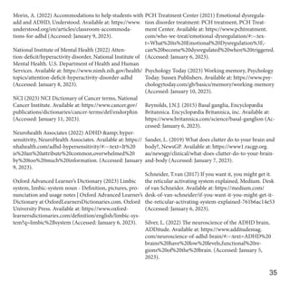 Morin, A. (2022) Accommodations to help students with
add and ADHD, Understood. Available at: https://www.
understood.org/en/articles/classroom-accommoda-
tions-for-adhd (Accessed: January 9, 2023).
National Institute of Mental Health (2022) Atten-
tion-deficit/hyperactivity disorder, National Institute of
Mental Health. U.S. Department of Health and Human
Services. Available at: https://www.nimh.nih.gov/health/
topics/attention-deficit-hyperactivity-disorder-adhd
(Accessed: January 8, 2023).
NCI (2023) NCI Dictionary of Cancer terms, National
Cancer Institute. Available at: https://www.cancer.gov/
publications/dictionaries/cancer-terms/def/endorphin
(Accessed: January 11, 2023).
Neurohealth Associates (2022) ADHD &amp; hyper-
sensitivity, NeuroHealth Associates. Available at: https://
nhahealth.com/adhd-hypersensitivity/#:~:text=It%20
is%20an%20attribute%20common,overwhelmed%20
by%20too%20much%20information. (Accessed: January
9, 2023).
Oxford Advanced Learner’s Dictionary (2023) Limbic
system, limbic-system noun - Definition, pictures, pro-
nunciation and usage notes | Oxford Advanced Learner’s
Dictionary at OxfordLearnersDictionaries.com. Oxford
University Press. Available at: https://www.oxford-
learnersdictionaries.com/definition/english/limbic-sys-
tem?q=limbic%2Bsystem (Accessed: January 6, 2023).
PCH Treatment Center (2021) Emotional dysregula-
tion disorder treatment: PCH treatment, PCH Treat-
ment Center. Available at: https://www.pchtreatment.
com/who-we-treat/emotional-dysregulation/#:~:tex-
t=What%20is%20Emotional%20Dysregulation%3F,-
can%20become%20dysregulated%20when%20triggered.
(Accessed: January 6, 2023).
Psychology Today (2023) Working memory, Psychology
Today. Sussex Publishers. Available at: https://www.psy-
chologytoday.com/gb/basics/memory/working-memory
(Accessed: January 10, 2023).
Reynolds, J.N.J. (2015) Basal ganglia, Encyclopædia
Britannica. Encyclopædia Britannica, inc. Available at:
https://www.britannica.com/science/basal-ganglion (Ac-
cessed: January 6, 2023).
Sander, L. (2019) What does clutter do to your brain and
body?, NewsGP. Available at: https://www1.racgp.org.
au/newsgp/clinical/what-does-clutter-do-to-your-brain-
and-body (Accessed: January 7, 2023).
Schneider, T.van (2017) If you want it, you might get it.
the reticular activating system explained, Medium. Desk
of van Schneider. Available at: https://medium.com/
desk-of-van-schneider/if-you-want-it-you-might-get-it-
the-reticular-activating-system-explained-761b6ac14e53
(Accessed: January 6, 2023).
Silver, L. (2022) The neuroscience of the ADHD brain,
ADDitude. Available at: https://www.additudemag.
com/neuroscience-of-adhd-brain/#:~:text=ADHD%20
brains%20have%20low%20levels,functional%20re-
gions%20of%20the%20brain. (Accessed: January 5,
2023).
35
 