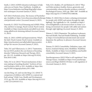Smith, J. (2021) ADHD relaxation techniques to help
calm you on Frantic Days, FastBraiin. Available at:
https://www.fastbraiin.com/blogs/blog/adhd-relaxa-
tion-techniques (Accessed: January 9, 2023).
SoP (2021) Prefrontal cortex, The Science of Psychother-
apy. Available at: https://www.thescienceofpsychotherapy.
com/prefrontal-cortex/ (Accessed: January 6, 2023).
Sosnoski, K. (2022) Vocal Stimming and ADHD: What,
why, and how to manage, Psych Central. Psych Central.
Available at: https://psychcentral.com/adhd/vocal-stim-
ming-adhd#vocal-stimming-defined (Accessed: January
11, 2023).
Stiles, K. (2021) ADHD and hypersensitivity: What’s
the link?, Psych Central. Psych Central. Available at:
https://psychcentral.com/adhd/adhd-hypersensitivi-
ty#tips-for-success (Accessed: January 9, 2023).
Tolin, D.F. and Villavicencio, A. (2011) “Inattention,
but not OCD, predicts the core features of hoarding
disorder,” Behaviour Research and Therapy, 49(2),
pp. 120–125. Available at: https://doi.org/10.1016/j.
brat.2010.12.002.
Tolin, D.F. et al. (2012) “Neural mechanisms of deci-
sion making in hoarding disorder,” Archives of Gen-
eral Psychiatry, 69(8), p. 832. Available at: https://doi.
org/10.1001/archgenpsychiatry.2011.1980.
van den Berg, A.E. and van den Berg, C.G. (2010) “A
comparison of children with ADHD in a natural and
built setting,” Child: Care, Health and Development,
37(3), pp. 430–439. Available at: https://doi.org/10.1111/
j.1365-2214.2010.01172.x.
Vohs, K.D., Redden, J.P. and Rahinel, R. (2013) “Phys-
ical Order produces healthy choices, generosity, and
conventionality, whereas disorder produces creativity,”
Psychological Science, 24(9), pp. 1860–1867. Available at:
https://doi.org/10.1177/0956797613480186.
Walker, N. (2022) How to foster a relaxing environment
for people with ADHD and autism through the right
lighting?, The Lightbulb Co. UK. Available at: https://
www.thelightbulb.co.uk/resources/how-to-foster-a-re-
laxing-environment-for-people-with-adhd-and-autism-
through-right-lighting (Accessed: January 9, 2023).
Watson, S. (2021) Dopamine: The pathway to pleasure,
Harvard Health. Harvard Health Publishing. Available
at: https://www.health.harvard.edu/mind-and-mood/
dopamine-the-pathway-to-pleasure (Accessed: January
6, 2023).
Yetman, D. (2022) Comorbidity: Definition, types, risk
factors, treatment &amp; more, Healthline. Healthline
Media. Available at: https://www.healthline.com/health/
comorbidity (Accessed: January 9, 2023).
Yourtherapysource (2022) What is self-regulation?, Your
Therapy Source. Available at: https://www.yourtherapy-
source.com/blog1/2020/01/19/what-is-self-regulation-2/
(Accessed: January 6, 2023).
36
 