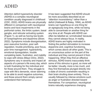 Attention deficit hyperactivity disorder
(ADHD) is a complex neurological
condition usually diagnosed in childhood
(CDC, 2022). ADHD brains are physically
different in comparison with neurotypical
brains and have impairments in the
prefrontal cortex, the limbic system, basal
ganglia, and reticular activating system
(Figure 1), as well as having low levels
of norepinephrine and dopamine (Silver,
2022). Symptoms include disorganisation,
poor executive function, poor self-
regulation, trouble prioritising, poor focus,
poor time management, hyperactivity,
emotional dysregulation, trouble
completing tasks, frustration, and inability
to cope with stress (Mayo Clinic, 2022).
Symptoms vary in severity and impact all
aspects of a person’s life every day, which
is both frustrating for the individual and
for those around them. They struggle to
cope with life’s demands, never seeming
to be able to avoid negative outcomes,
and those around them simply cannot
understand their behaviour.
It has been suggested that ADHD should
be more accurately described as an
“attention inconsistency” rather than a
deficit (Hallowell & Ratey, 1994), as ADHD
brains can hyperfocus on one thing for
an egregiously long time, while not being
able to concentrate on another thing for
any time at all. People with ADHD can
often be labelled as ‘unmotivated’ because
they cannot always focus. In reality,
ADHD brains are highly motivated in
finding the perfect stimulation to increase
dopamine and, cognitive functioning,
which comes above all other goals. This is
an unconscious action on the part of the
individual and they cannot prevent it from
happening. When they find an effective
stimulus, ADHD brains inaccurately think
some of this stimulus is good, so more will
be better. Usually, more is too much, and
they find themselves plunged directly into
a state of chronic overwhelm resulting in
their brain shutting down entirely. This is
usually followed by intense emotions such
as anger or frustration directed toward
themselves. For comparison, neurotypical
brains naturally experience changing
5
ADHD
 