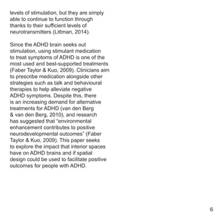 levels of stimulation, but they are simply
able to continue to function through
thanks to their sufficient levels of
neurotransmitters (Littman, 2014).
Since the ADHD brain seeks out
stimulation, using stimulant medication
to treat symptoms of ADHD is one of the
most used and best-supported treatments
(Faber Taylor & Kuo, 2009). Clinicians aim
to prescribe medication alongside other
strategies such as talk and behavioural
therapies to help alleviate negative
ADHD symptoms. Despite this, there
is an increasing demand for alternative
treatments for ADHD (van den Berg
& van den Berg, 2010), and research
has suggested that “environmental
enhancement contributes to positive
neurodevelopmental outcomes” (Faber
Taylor & Kuo, 2009). This paper seeks
to explore the impact that interior spaces
have on ADHD brains and if spatial
design could be used to facilitate positive
outcomes for people with ADHD.
6
 