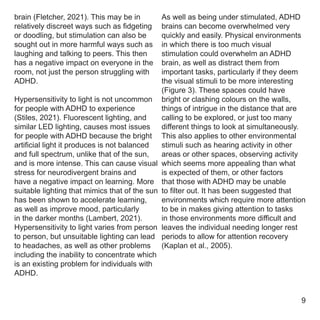 brain (Fletcher, 2021). This may be in
relatively discreet ways such as fidgeting
or doodling, but stimulation can also be
sought out in more harmful ways such as
laughing and talking to peers. This then
has a negative impact on everyone in the
room, not just the person struggling with
ADHD.
Hypersensitivity to light is not uncommon
for people with ADHD to experience
(Stiles, 2021). Fluorescent lighting, and
similar LED lighting, causes most issues
for people with ADHD because the bright
artificial light it produces is not balanced
and full spectrum, unlike that of the sun,
and is more intense. This can cause visual
stress for neurodivergent brains and
have a negative impact on learning. More
suitable lighting that mimics that of the sun
has been shown to accelerate learning,
as well as improve mood, particularly
in the darker months (Lambert, 2021).
Hypersensitivity to light varies from person
to person, but unsuitable lighting can lead
to headaches, as well as other problems
including the inability to concentrate which
is an existing problem for individuals with
ADHD.
As well as being under stimulated, ADHD
brains can become overwhelmed very
quickly and easily. Physical environments
in which there is too much visual
stimulation could overwhelm an ADHD
brain, as well as distract them from
important tasks, particularly if they deem
the visual stimuli to be more interesting
(Figure 3). These spaces could have
bright or clashing colours on the walls,
things of intrigue in the distance that are
calling to be explored, or just too many
different things to look at simultaneously.
This also applies to other environmental
stimuli such as hearing activity in other
areas or other spaces, observing activity
which seems more appealing than what
is expected of them, or other factors
that those with ADHD may be unable
to filter out. It has been suggested that
environments which require more attention
to be in makes giving attention to tasks
in those environments more difficult and
leaves the individual needing longer rest
periods to allow for attention recovery
(Kaplan et al., 2005).
9
 