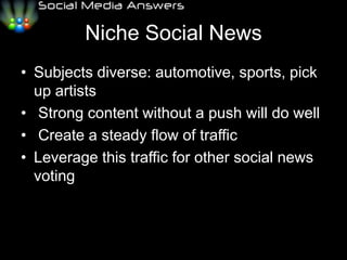 Niche Social NewsSubjects diverse: automotive, sports, pick up artists	Strong content without a push will do well	Create a steady flow of trafficLeverage this traffic for other social news voting