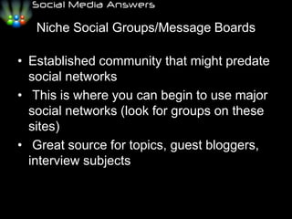 Niche Social Groups/Message BoardsEstablished community that might predate social networks	This is where you can begin to use major social networks (look for groups on these sites)	Great source for topics, guest bloggers, interview subjects