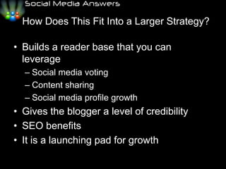   How Does This Fit Into a Larger Strategy?Builds a reader base that you can leverage	Social media votingContent sharingSocial media profile growthGives the blogger a level of credibilitySEO benefitsIt is a launching pad for growth