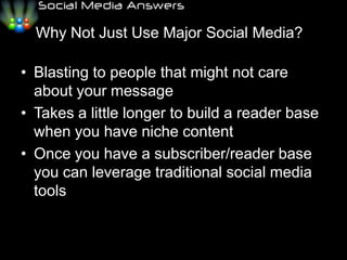 Why Not Just Use Major Social Media??Blasting to people that might not care about your messageTakes a little longer to build a reader base when you have niche contentOnce you have a subscriber/reader base you can leverage traditional social media tools 