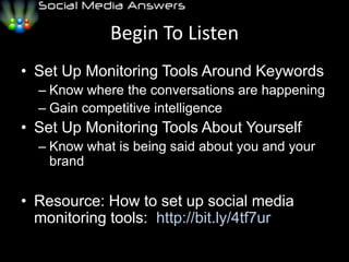 Begin To ListenSet Up Monitoring Tools Around KeywordsKnow where the conversations are happeningGain competitive intelligenceSet Up Monitoring Tools About YourselfKnow what is being said about you and your brandResource: How to set up social media monitoring tools:  http://bit.ly/4tf7ur