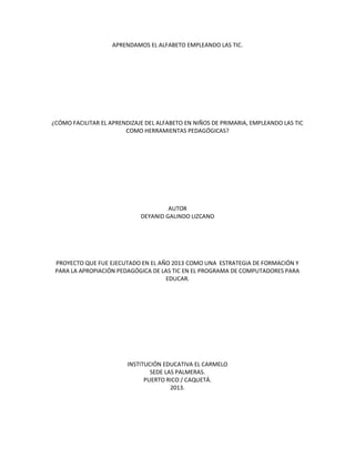 APRENDAMOS EL ALFABETO EMPLEANDO LAS TIC.

¿CÓMO FACILITAR EL APRENDIZAJE DEL ALFABETO EN NIÑOS DE PRIMARIA, EMPLEANDO LAS TIC
COMO HERRAMIENTAS PEDAGÓGICAS?

AUTOR
DEYANID GALINDO LIZCANO

PROYECTO QUE FUE EJECUTADO EN EL AÑO 2013 COMO UNA ESTRATEGIA DE FORMACIÓN Y
PARA LA APROPIACIÓN PEDAGÓGICA DE LAS TIC EN EL PROGRAMA DE COMPUTADORES PARA
EDUCAR.

INSTITUCIÓN EDUCATIVA EL CARMELO
SEDE LAS PALMERAS.
PUERTO RICO / CAQUETÁ.
2013.

 