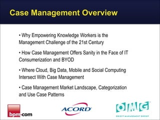 Case Management Overview
• Why Empowering Knowledge Workers is the
Management Challenge of the 21st Century
• How Case Management Offers Sanity in the Face of IT
Consumerization and BYOD

• Where Cloud, Big Data, Mobile and Social Computing
Intersect With Case Management
• Case Management Market Landscape, Categorization
and Use Case Patterns

 