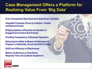 Case Management Offers a Platform for
Realizing Value From „Big Data‟
From Transactional Data (Control) to Data-Driven (Visibility)
Adaptable Processes Driven by Analytics, Context,
and External Events
Bridging Systems of Records and Systems of
Engagement for End-to-End Process
Providing Transparency of Business Operations
Delivering the Ability to Measure Performance &
Progress in Holistically, Across the Entire Process
Shift From Efficiency to Effectiveness
Metrics are Revenue vs Cost-Driven,
Response Time and Customer Experience

 