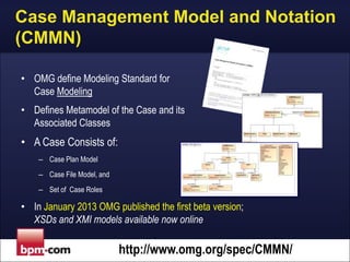 Case Management Model and Notation
(CMMN)
• OMG define Modeling Standard for
Case Modeling
• Defines Metamodel of the Case and its
Associated Classes

• A Case Consists of:
– Case Plan Model
– Case File Model, and
– Set of Case Roles

• In January 2013 OMG published the first beta version;
XSDs and XMI models available now online

http://www.omg.org/spec/CMMN/

 