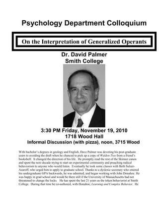 Psychology Department Colloquium
On the Interpretation of Generalized Operants
Dr. David Palmer
Smith College
3:30 PM Friday, November 19, 2010
1718 Wood Hall
Informal Discussion (with pizza), noon, 3715 Wood
With bachelor’s degrees in geology and English, Dave Palmer was devoting his post-graduate
years to avoiding the draft when he chanced to pick up a copy of Walden Two from a friend’s
bookshelf. It changed the direction of his life. He promptly read the rest of the Skinner canon
and spent the next decade trying to start an experimental community and preaching radical
behaviorism to anyone who would listen. Eventually he took some classes with Beth Sulzer-
Azaroff, who urged him to apply to graduate school. Thanks to a dyslexic secretary who entered
his undergraduate GPA backwards, he was admitted, and began working with John Donahoe. He
was happy in grad school and would be there still if the University of Massachusetts had not
threatened to change the locks. He has spent the last 21 years as the token behaviorist at Smith
College. During that time he co-authored, with Donahoe, Learning and Complex Behavior. He
 