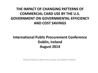 THE IMPACT OF CHANGING PATTERNS OF
COMMERCIAL CARD USE BY THE U.S.
GOVERNMENT ON GOVERNMENTAL EFFICIENCY
AND COST SAVINGS
International Public Procurement Conference
Dublin, Ireland
August 2014
Richard Palmer, Mahendra Gupta and Nathan Palmer
 