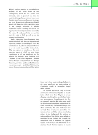 I N T R O D U C T I O N


Where it has been possible, we have asked that
members of the living faiths of our
contemporary world be our guides. For
ultimately, faith is personal and thus to
understand its significance we need to do more
than just stand outside and examine its shape
and form. We also need to know something of
what it feels like to live within a worldview such
as, for example, Hinduism or African
Traditional religion. Buildings and rituals are
important but more important is the reason why
they exist. To understand this we need to
hear the voice of faith as well as see its
outward manifestations.
     Such a voice comes from allowing the faith
itself to determine that which is important and
significant, and this is something we asked the
contributors to do, albeit in dialogue with those
of us with overall responsibility for this book.
What can appear to outsiders as the most
important aspect of a faith can upon closer
examination be of less significance to the
believer. For example, most outsiders view
Christmas as the most important Christian
festival. While it is very important and through
the stories, activities, symbols and celebrations
one can indeed gain a good idea of Christianity,
it is not the most important festival. That falls to




                                                       Easter and without understanding why Easter is
                                                       the more significant, an understanding of
                                                       Christianity would be incomplete, indeed
                                                       rather lopsided.
                                                           The decision was taken early on in the
                                                       construction of this Encyclopedia to include
                                                       faiths which have died. Religion is always
                                                       changing and although the great faiths of today
                                                       may seem unaltered through time, in fact they
                                                       are constantly adapting. The faiths of the world
                                                       are the oldest surviving human institutions in the
                                                       world. As such they have learnt a thing or two
                                                       about continuity. But some faiths have not
                                                       survived. They have become part of the rich
                                                       tapestry of our world but only as now fading
                                                       colours in the background. Yet without an
                                                       understanding of the shifting ideas, which are
                                                       manifested in the changes, for example, the
                                                       insignificant role of humanity in Egyptian
                                                       religion to the nuanced role of humanity in for
                                                       example Middle Eastern religions of ancient

                                                                                                                                  9
 