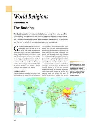 World Religions
BUDDHISM

The Buddha
The Buddha was born, lived and died a human being. He is not a god.The
special thing about him was that he realized the state of sublime wisdom
and compassion called Nirvana. He discovered the causes of all suffering,
and the way by which all beings could reach the same state.



G
           AUTAMA SIDDHARTHA, the historical                four things which changed his life. First he saw an
           Buddha, was born in the year 566 BC, the         old man, then a sick man, and a corpse. Gautama
           son of the king of the Sakya people in           was shocked, and asked for an explanation. The
present-day Nepal. At his birth it was prophesied           groom told him that these conditions were
that he would either become a world ruler or a great        normal, and happened to everyone. Gautama
sage. His father wanted the former, so he arranged          then met a wandering holy man, who had given
for his son to be brought up without seeing the             up everything to practise the religious life and seek
troubles of the world. Gautama grew up to be a              the answer to suffering. He radiated a sense of
handsome youth, who excelled in all kinds of                serenity which Gautama knew he had to find.
                                                                                                                        Buddhism
activities. He lived a happy and contented life within          Soon afterwards, Gautama shaved his head,               Buddha was born in the year 566 BC in
the walls of the palace, and married a princess,            and slipped out of the palace. He wandered far              Nepal. At his birth it was prophesied
                                                                                                                        that he would either become a great
Yasodhara, who bore him a son, Rahula.                      and wide, begging for his food, and subjecting
                                                                                                                        ruler or a great sage. Today, 360
                                                            himself to all kinds of austerities. Eventually,            million Buddhists account for almost
ENLIGHTENMENT                                               almost dying with hunger, he decided such                   six percent of the world’s population
                                                                                                                        across 92 countries. The map shows
One day, Gautama persuaded his groom to take                practices would not achieve his goal. He                    the distribution of Buddhists
him outside the city walls. There he encountered            resolved to practise a middle way between                   throughout the world.




                                                                                                        ASIA
                                         NORTH
                                                                           EUROPE
                                        AMERICA



                                                         Atlantic
                                                         Ocean
                           Pacific
                           Ocean                                                                                        Hong Kong   Pacific
                                                                                                                                    Ocean
                                                                           A F R I C A


                                                                                                                   Singapore


  Buddhism                                         SOUTH
  World total – 360 million                       AMERICA
                                                                                                    Indian Ocean
  Concentration of Buddhists in Asia,
  by percentage of population                                                                                           AUSTRALIA
         85% +
         70–84%
         40–69%
         20–39%
         10–19%
         1–9%
         Less than 1%
        Spread of Buddhism




100
 
