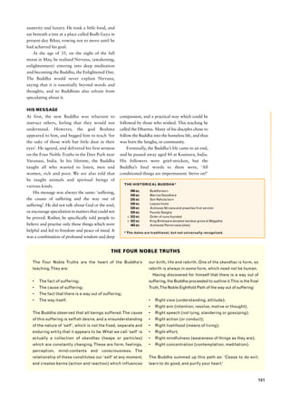 austerity and luxury. He took a little food, and
sat beneath a tree at a place called Bodh Gaya in
present-day Bihar, vowing not to move until he
had achieved his goal.
    At the age of 35, on the night of the full
moon in May, he realized Nirvana, (awakening,
enlightenment) entering into deep meditation
and becoming the Buddha, the Enlightened One.
The Buddha would never explain Nirvana,
saying that it is essentially beyond words and
thoughts, and so Buddhists also refrain from
speculating about it.

HIS MESSAGE
At first, the new Buddha was reluctant to            compassion, and a practical way which could be
instruct others, feeling that they would not         followed by those who wished. This teaching he
understand. However, the god Brahma                  called the Dharma. Many of his disciples chose to
appeared to him, and begged him to teach ‘for        follow the Buddha into the homeless life, and thus
the sake of those with but little dust in their      was born the Sangha, or community.
eyes’. He agreed, and delivered his first sermon         Eventually, the Buddha’s life came to an end,
on the Four Noble Truths in the Deer Park near       and he passed away aged 80 at Kusinara, India.
Varanasi, India. In his lifetime, the Buddha         His followers were grief-stricken, but the
taught all who wanted to listen, men and             Buddha’s final words to them were, ‘All
women, rich and poor. We are also told that          conditioned things are impermanent. Strive on!’
he taught animals and spiritual beings of
                                                        THE HISTORICAL BUDDHA*
various kinds.
                                                             566 BC    Buddha born
    His message was always the same: ‘suffering,
                                                             550 BC    Marries Yasodhara
the causes of suffering and the way out of                   535 BC    Son Rahula born
                                                             536 BC    Leaves home
suffering’. He did not talk about God or the soul,
                                                             528 BC    Achieves Nirvana and preaches first sermon
or encourage speculation in matters that could not           526 BC    Founds Sangha
be proved. Rather, he specifically told people to         c. 523 BC    Order of nuns founded
                                                          c. 522 BC    King Bimbisara donates bamboo grove at Magadha
believe and practise only those things which were            483 BC    Achieved Parinirvana (dies)
helpful and led to freedom and peace of mind. It        * The dates are traditional, but not universally recognized.
was a combination of profound wisdom and deep


                                               THE FOUR NOBLE TRUTHS

   The Four Noble Truths are the heart of the Buddha’s                our birth, life and rebirth. One of the skandhas is form, so
   teaching. They are:                                                rebirth is always in some form, which need not be human.
                                                                          Having discovered for himself that there is a way out of
   •   The fact of suffering;                                         suffering, the Buddha proceeded to outline it.This is the final
   •   The cause of suffering;                                        Truth,The Noble Eightfold Path of the way out of suffering:
   •   The fact that there is a way out of suffering;
   •   The way itself.                                                •    Right view (understanding, attitude);
                                                                      •    Right aim (intention, resolve, motive or thought);
   The Buddha observed that all beings suffered. The cause            •    Right speech (not lying, slandering or gossiping);
   of this suffering is selfish desire, and a misunderstanding        •    Right action (or conduct);
   of the nature of ‘self’, which is not the fixed, separate and      •    Right livelihood (means of living);
   enduring entity that it appears to be. What we call ‘self’ is      •    Right effort;
   actually a collection of skandhas (heaps or particles)             •    Right mindfulness (awareness of things as they are);
   which are constantly changing. These are form, feelings,           •    Right concentration (contemplation, meditation).
   perception, mind-contents and consciousness. The
   relationship of these constitutes our ‘self’ at any moment,        The Buddha summed up this path as: ‘Cease to do evil;
   and creates karma (action and reaction) which influences           learn to do good, and purify your heart.’



                                                                                                                                    101
 
