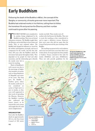 Early Buddhism
Following the death of the Buddha in 483 BC, the concept of the
Sangha, or community, of monks grew ever more important.The
Buddha had ordained monks in his lifetime, calling them to follow
the homeless life and practise the Dharma, and their number
continued to grow after his passing.



T
         HE FIRST MONKS were considered to monks was held. These monks were all
         be arahats, beings enlightened by the arahats who had known the Buddha. They met
         Buddha’s teaching. There was no formal to recite the teaching as they remembered it,
ordination ceremony. The Buddha taught them and to agree a definitive version. However,
the Dharma, and invited them to leave home and there were some who did not agree that the
family. They in turn ordained others. The Council had preserved the pure teaching of the
Buddha had charged his followers to ‘travel for Buddha.
the welfare and happiness of people, and out of                   The teaching was preserved in oral tradition,
compassion for the world’, and this they did. and it was not until many years later that it was
                                                                                                                                                                    The Spread of Buddhism by AD 500
Some 200 years after the Buddha’s death the written down. It was grouped into three pitakas Despite humble beginnings the
movement had spread throughout India. They or baskets. Vinaya consisted of the rules for message of Buddhism soon spread.
                                                                                                                                                                    This map shows the diffusion of
depended on lay people for food and other monks (bhikkhus) and nuns (bhikkhunis). Buddhism throughout the near and far
necessities, and the relationship grew whereby These not only provide guidelines for the east by AD 500.
the monks were fed in




                                                                                                                                                                                                         Na Kyoto
return for teaching.




                                                                                                                                                                                                           ra
    Much of Buddhism’s




                                                                                                                                                                                                       gju
                                                                                                                                                                                               A
                                                                                                                                                                                         RE
                                                                                                                                                                                                    on
early success was due to




                                                                                                                                                                                                 Ky
                                                                                                                                                                                        KO
                                                                                       Ir t
                                                                                        ys




the patronage of higher




                                                                                                                                                                                                                                  e a n
                                                                                                                                                                                  g
                                                                                                                                                                             ijin
                                                                                         h




                                                                                                                                                                          Be
class members of society
                                                                                                                                                                                   er
                                                                                                                                                                                  Riv




                                                                                                                                                                                                                              O c
such as King Bimbisara                                          Lake




                                                                                                                                                                                                          ha n
                                                                Balkhash




                                                                                                                                                                                                        iS a
                                                                                                                                                                                                      ta Sh
                                                                                                                                                                                                            n
                                                                                                                                                              an
                                                                                                                                                                             ow



                                                                                                                                                           Sh



                                                                                                                                                                                                    n- uo
                                                                                                                                                                           ll




of Magadha and many                                                                                                                                     ai
                                                                                                                                                                        Ye




                                                                                                                                                    u-t

                                                                                                                                                                                                 Tia Put
                                                                                                                                                   W
of his court. The king            Aral Sea                                                                                                 iu
                                                                                                                                      fu-x
                                                                   Ja




                                                                                                                                                                                                                            c
                                                                                                                                an-
                                                                     xa




                                                                                                     AN                                                                                   an
                                                                        r




                                                                                                                              W
                                                                                              EST
                                                                        te




                                                                                                                                                                                                                        f i
                                                                                                                                ng                                                     Sh
                                                                          s




gave the Buddha a                                                                       URK                                 hua
                                                                                                                                                                                                             a
                                                                                                                                                                                    ua
                                                                              ES E T                                    Dun                                                     uh                           os
                                                                                                                                                                                                         rm



                                                                                                                                                                                                                    c i
                                                                                                                                                                             Ji
bamboo grove where                                                   CHIN
                                                                                                                                                                                                       Fo
                                                          O




                                                                                                                                                   NA
                                                           xu




                                                                                                                                                HI
                                                             s




                                                                                                                                              C
                                                                                                                                                                                                                    a
the monks could stay. It
                                                                                                                                                                                                              P
                                                                                                                                                                       an
                                                                                                                                                                    Sh
was     considered      an               Merv                                      TIB  ET                                                                    -m
                                                                                                                                                                 ei
                                                                                                                                                            O
                                                                                                                                                                                                              Phi




action of high merit to                         AFGHA    N I S TA N
                                                                                                                                                                                                                  lip




                                                  Gandhara          Taxila                                                  a s
give to monks, so they                                                         H                                       Lhas
                                                                                                                                                                                                                    pi




                                                                                    i                                      a
                                                                                                                                                                                                                    ne




                                                                                         m                           y         ut r a                      Red Riv
were well supported in                                                                          a      l       a             ap                                     er
                                                                                                      gara                hm                                                                     uth
                                                                                                                                                                                                                        Is




                                                                                             K usinai                Bra                                                                       So ina
                                                                                                                                                                                                                         la




their work of spreading                                                                     Lumb L
                                                                                                   in                                                                                           Ch ea
                                                                                                                                             waddy




                                                                                                                                                                                                                            n




                                                                                                                a th                                                                               S         s
                                                                                                 PA arn
                                                                                                                                                                                                                             d




                                                       s
                                                                                           N Eres GaS ges n               AL
                                                                                                                                                                     k
                                                                                                                                                                  Me ong                     M
the Dharma. However,                                 du                                   Bena                     ENG                                                                  NA
                                                                                                                                           Ir r a




                                                   In                                                           B
                                                                                                  Gaya
                                                                                                                                                                      hai
                                                                                                                                                                                  AN
the Buddha’s teaching                                                                      Bodh
                                                                                                                             Pag
                                                                                                                                  an            MA                hot
                                        Karachi                                      hi                 alcu
                                                                                                             tta
                                                                                                                                         B  UR               Suk
                                                                                Sanc                  C                                           u                 N D kor
also    embraced       the                                                                                                        Prom
                                                                                                                                          e Peg gon           I L A Ang
                                                                                                                                               Yan T H A
                                                                                                                                                                                                                        s




                                                                                                                                al
                                                                                                                                                                                                                    be




lowest classes, as he                                                       Ajanta                                         eng
                                                                                                                     of B
                                                                                                                                                                                                                  le




                                                                                                               Bay                                                                                         e
rejected the caste system                                                                                                                                                                             eo C
                                   Arabian Sea
                                                                      INDIA                                                                                                                        rn
                                                         Bombay        Karli                                                                                                                   Bo
and taught that all could
                                                                                                                                                          M
                                                                                                                                                              al
                                                                                                                                                              ay




attain enlightenment.                                                                             s
                                                                                         Madra
                                                                                                                                                                   Pe
                                                                                                                                                                    ni




                                                                                                                                                                        su
                                                                                                                                                                     n




                                                                                                                                                                             la
                                                                                                                                                      S
                                                                                                                                                          u                                       ur
                                                                                                                       ra                                     m                                ud
ORGANIZATION                                                                                                     dhapu                                             a t                     rob
                                                                                                            Anura y                                                    r a              Bo
                                                                                                             Kand
Soon after the Buddha’s                                                                                             ka
                                                                                                       Sr i L a n
death (in approximately                             The Spread of Buddhism by AD 500
                                                            spread of Buddhism
483 BC), the First Great
                                                            first area of Buddhist
Council of 500 senior                                       missionary activity
                                                            area of rise of Mahayana
                                                            Buddhism
102                                                         Buddhist sites
 