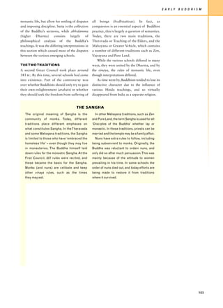 E A R LY   B U D D H I S M


monastic life, but allow for settling of disputes    all beings (bodhisattvas). In fact, as
and imposing discipline. Sutta is the collection     compassion is an essential aspect of Buddhist
of the Buddha’s sermons, while abhidamma             practice, this is largely a question of semantics.
(higher    Dharma)       consists    largely    of   Today, there are two main traditions, the
philosophical analysis of the Buddha’s               Theravada or Teaching of the Elders, and the
teachings. It was the differing interpretations in   Mahayana or Greater Vehicle, which contains
this section which caused most of the disputes       a number of different traditions such as Zen,
between the various emerging schools.                Vajrayana and Pure Land.
                                                         While the various schools differed in many
THE TWO TRADITIONS                                   ways, they were united by the Dharma, and by
A second Great Council took place around             the vinaya, the rules of monastic life, even
383 BC. By this time, several schools had come       though interpretations differed.
into existence. Part of the controversy was              As time went by, Buddhism tended to lose its
over whether Buddhists should only try to gain       distinctive character due to the influence of
their own enlightenment (arahats) or whether         various Hindu teachings, and so virtually
they should seek the freedom from suffering of       disappeared from India as a separate religion.


                                         THE SANGHA
   The original meaning of Sangha is the               In other Mahayana traditions, such as Zen
   community of monks. Today, different              and Pure Land, the term Sangha is used for all
   traditions place different emphases on            ‘Disciples of the Buddha’ whether lay or
   what constitutes Sangha. In the Theravada         monastic. In these traditions, priests can be
   and some Mahayana traditions, the Sangha          married and the temple may be a family affair.
   is limited to those who have ‘embraced the          Nuns have extra rules to follow, including
   homeless life’ – even though they may live        being subservient to monks. Originally, the
   in monasteries. The Buddha himself laid           Buddha was reluctant to ordain nuns, and
   down rules for the monastic Sangha. At the        only did so after much persuasion. This was
   First Council, 227 rules were recited, and        mainly because of the attitude to women
   these became the basis for the Sangha.            prevailing in his time. In some schools the
   Monks (and nuns) are celibate and keep            order of nuns died out, and today efforts are
   other vinaya rules, such as the times             being made to restore it from traditions
   they may eat.                                     where it survived.




                                                                                                                                  103
 