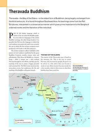 Theravada Buddhism
Theravada – the Way of the Elders – is the oldest form of Buddhism, being largely unchanged from
the third century BC. It is found throughout Southeast Asia. Its teachings come from the Pali
Scriptures, interpreted in a conservative manner which gives prime importance to the Sangha of
ordained monks and the liberation of the individual.




P
        ALI IS AN Indian language which is
        similar to the one which the Buddha spoke.
        It is one of the two languages of the earliest
Buddhist writings, the other being Sanskrit. It is
possible that Pali was the language in which the
oral tradition was preserved, and it was certainly
the one in which the first written scriptures were
produced, in Sri Lanka in the first century BC.
    The written scriptures adhere faithfully to the
pattern of oral tradition established by the great
Buddhist Councils, namely, vinaya, sutta and                                   THE WAY OF THE ELDERS
abhidamma. They show the Buddha as a human                                     The essence of the Theravadin way is based on
being – albeit a unique one – who realized                                     the monastic life. This is the way to attain
Nirvana through his own efforts, and they give his                             Nirvana, and, for most lay people, the goal is to
teaching of the way to attain a happy, peaceful                                be reborn in a life where they can become a
and contented life. The Pali Canon mentions few                                monk or nun. Many laymen become monks for                                 Theravada Buddhism
                                                                                                                                                         The map shows the main areas of
miraculous events, but emphasizes the life and                                 a few months, either in their teens or after their
                                                                                                                                                         Theravada Buddhism in Southeast
teaching of the Buddha as the great miracle.                                   families have been cared for.                                             Asia today.


                                         H
                                             I M
                      Delhi                         A L                                                                                                Taipei
                                   NEPAL                A Y A S
                                      Mt. Everest
                                                           BHUTAN                                                                                      TAIWAN
                                         Ganga
                                                                          dy




                                                                                                                                       Hong Kong
                                                    BANGLADESH
                                                                        wad




                                                Calcutta
                                                                                 n
                                                                       Irra


                                                                               Salwee




                                                                                                            Hanoi
        I     N       D       I   A                                                                                                    South
  Bombay                                                                                  LAOS                                         China
                                                                         M YA N A M A R                                                 Sea
                                                                                                      M




                                                                                                                                                            Manila
                                                                                                       ek




                                                                                                                    Hue
                                                                                                          on




      Hyderabad                                    Bay of                                                             Da Nang
                                                                                                          g




                                                                    Rangoon
                                                   Bengal                               THAILAND
                                                                         Moulmein
                                                                                                                                                                PHILIPPINES
                                                                                        Bangkok
                              Madras                                                             CAMBODIA               VIETNAM
                                                                                                 Phnom
                                                                                                 Penh               Ho Chi Minh City




            Colombo
                                                                                                                                       BRUNEI
                            SRI
                          LANKA
                                                                                                          M A L A Y S I A


                                                                                                  SINGAPORE                               BORNEO                 CELEBES
                                                                                          SU                                  Pontianak
                                                                                            M
                                                                                               AT
                                                                                                  RA
                                                                                                                                                                                           A
                                                                                                                                                                                 I
             Theravada Buddhism
                                                                Indian                                              I                                                E     S
                                                                                                                           N            D          O     N
                      Main areas of Theravada Buddhism          Ocean

                                                                                                                                JAVA



104
 