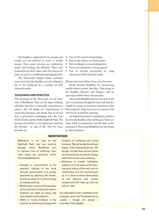 The Sangha is supported by lay people, and        •   Not to kill or harm living beings;
monks are not allowed to work or handle               •   Not to take what is not freely given;
money. Their main activities are meditation,          •   Not to indulge in sexual impropriety;
study and teaching the Dharma. Their only             •   Not to use slanderous or lying speech;
possessions are their robes, and a few articles for   •   Not to become intoxicated by using
daily use such as a toothbrush and begging bowl.          substances which cloud the mind.
    The Theravadin Sangha claims unbroken
succession from the Buddha, as each ordination        Monks and nuns follow these and a lot more.
has to be conducted by a number of fully                  People become Buddhists by announcing,
ordained monks.                                       usually before a monk, that they, ‘Take refuge in
                                                      the Buddha, Dharma and Sangha’, and by
TEACHINGS AND PRACTICE                                agreeing to follow these five precepts.
The teachings of the Theravada are the basic              Theravadin Buddhist practice has little in the
ones of Buddhism. They are the Signs of Being,        way of ceremony, though devotees will attend a
(dukkha, that life is essentially unsatisfactory,     temple for a puja, or recitation of portions of the
annica, that all things are impermanent or            Pali scriptures. Important times in a person’s life
constantly changing, and anatta, that we do not       will also be marked by chanting.
have a permanent unchanging self); the Four               An important practice is meditation, which is
Noble Truths and the Noble Eightfold Path. The        the way the Buddha achieved his goal. There are
practise of morality is very important, based on      many kinds of meditation, and the basic forms
the Precepts or rule of life. The five basic          practised in Theravada Buddhism are also found
precepts are:                                         in other traditions.

                                   MEDITATION
   Meditation is one step on the                 thoughts of wellbeing and loving
   Eightfold Path, and one practice              kindness. ‘May all beings be well and
   through     which     Buddhists     aim       happy’ is the traditional phrase. ‘All
   to become free of suffering. Four             beings’ include those we love, those
   main types are practised within               we like and those we dislike, beings
   Theravada Buddhism.                           other than human, and ourselves.
                                               • Vipassana or insight meditation
   • Samatha or concentration is the             enables us to be aware of the ever-
     peaceful calming of the mind                changing nature of the self, and its
     through concentration. It is usually        relationship with the world around
     practised by watching the breath,           us. In it, there is direct observation
     and being aware of it without trying        of    the    physical     and   mental
     to change anything.                         components that make up what we
   • Mindfulness consists of being aware         call our ‘self’.
     of the activities of body and mind in
     whatever we might be doing, and           It is preferable to learn meditation from
     watching the mind’s reaction.             a teacher, and in the Theravada this is
   • Metta or loving kindness is the           usually    –   though     not   always   –
     practise of suffusing all beings with     a member of the Sangha.

                                                                                                            105
 