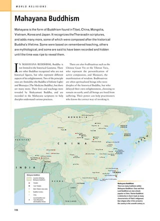 W O R L D                R E L I G I O N S




Mahayana Buddhism
Mahayana is the form of Buddhism found inTibet, China, Mongolia,
Vietnam, Korea and Japan. It recognizes theTheravadin scriptures,
and adds many more, some of which were composed after the historical
Buddha’s lifetime. Some were based on remembered teaching, others
are mythological, and some are said to have been recorded and hidden
until the time was ripe to reveal them.




I
     N MAHAYANA BUDDHISM, Buddha is                                                                            There are also bodhisattvas such as the
     not limited to the historical Gautama. There                                                          Chinese Guan Yin or the Tibetan Tara,
     are other Buddhas recognized who are not                                                              who represent the personification of
historical figures, but who represent different                                                            active compassion, and Manjusri, the
aspects of his enlightenment. Two of the principle                                                         manifestation of wisdom. Bodhisattvas
ones are Amitabha (the Buddha of Infinite Light)                                                           are often spiritualized beings who were
and Bhaisajya (The Medicine Buddha), but there                                                             disiples of the historical Buddha, but who
are many more. Their lives and teachings were                                                              delayed their own enlightenment, choosing to
revealed by Shakyamuni Buddha, and are                                                                     remain on earth, until all beings are freed from
recorded in the Mahayana scriptures to help                                                                suffering. Their power can help practitioners
disciples understand various practices.                                                                    who know the correct way of invoking it.




                                                                                                                                            Ulan Batur Bogd Khan
                                                                                                              M O N G O L I A


                                                                                                                                                                       Yungang

                                                                                                                                                            Heng Shan                     Beijing                             NORTH
                                                                                          Dunhuang                                                                                                                            KOREA
                                                                                                                                                                               Wu-tai Shan
                                                                                                  Mogao
                                                                                                                                                          Taiyuan

                                                                                                                               Gao Temple
                                                                                                                                                                                                      Tai Shan                     SOUTH
                                                                                                                                     Bingling Si
                                                                                                                                          Luomen                                                                                   KOREA




                                                                                                                                                                                                                                                                       N
                                                                                                                                                                     Longmen                                                                            Mt Hiei
                                                                                                                               Maijishan
                                                                                                                                               Chang'an
                                                                                                                                                                    Loyang                                                                              Kyoto      A
P A K I S T A N                                                                                                                                                                                                                                             P     Nara
                                                                                                                                                            White Horse Temple                  Dragons in the Cloud Hill                              A
                                                                                          C               H        I            N              A                                                                                                   J
                                                                                                                                                                                                 Nanking
                                                                                                                                                                                               Danyang

                                                                                                                                                                                                                  Hugiu
                                                              Jokhang Temple                                                                                          Feilong Shan                                       Shanghai
      Dharmashala                                                                                                                                                                                                    Qionglong Shan
                                                                                                                                                                                                    Yujang
                                                                                                                                                                                                                       Putuo Shan
                                                              Lhasa            Potala Palace                                                        Luoshan Temple             Jiuhua Shan                           Taiping Shan
                                                                                                                                                                                                Ruoye Shan
                                                                                                                Chengdu
                                          Kailas                                                                                                                                                      Shan
                                                   Tashilhunpo Monastery                                                  Leshan
                                                                                                                          Emei Shan                                            Lu Shan
                               Sakya Monastery          Tashilhunpo
                                NEPAL
                                                          BHUTAN
                                                          H




                                                                                                                          Jizu Shan
                                                        DES




 I      N           D      I        A
                                                      GLA




                                                                                                                                                                                             Lion's Head Mountain
                                                    BAN




                                                                                                                                                                                                    Hsuan-Tsang
                                                                                                                                                              Lingjiu Shan                                   TAIWAN
                                                                                                                                                                                         Luofou Shan
                        Mahayana Buddhism
                         Mahayana Buddhism                                                                                                                                                Light of Buddha Mountain

                                    Countries following                                                                                    Temple of Six Banyan Trees
                                       Zen (Ch'an)                                                                                                                 Macao              Temple of 10,000 Buddhas
                                    Mahayana Buddhism                                                                                                                          Hong Kong
                                                                           B     U    R       M    A
                                    Temples                                                                                   VIETNAM                                                                                     Mahayana Buddhism
                                    Cave Temples                                                                                                                                                                          There are many traditions within
                                                                                                                 LAOS
                                    Main Tibetan Lama seats                                                                                                                                                               Mahayana Buddhism. Chan and Pure
                                         Tibeand Ze                                                                                                                                                                       Land Buddhism are two schools
                                    Buddhist Centres
                                                                                                                                                                                                                          popular in China. Tibetan Buddhism
                                    Cities
                                                                                                                                                                                                                          is distinctive in that it took on many
                                    Sacred Buddhist and                                                                                                                                                                   characteristics of Tibet’s indigenous
                                    Taoist Mountains,
                                    with Buddhist Shrines                                                 T H A I L A N D                                                                                                 Bon religion after it first arrived in
                                                                                                                                                                                                                          the country in the seventh century AD.


106
 