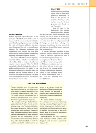 M A H AY A N A   B U D D H I S M


                                                                             PRACTICES
                                                                              Mahayana practices include
                                                                              all the forms of meditation
                                                                              previously mentioned, as
                                                                              well as the practise of
                                                                              morality. However, it also
                                                                              includes a number of other
                                                                              practices not found in
                                                                              the Theravada.
                                                                                  One of these is the
                                                                              Bodhisattva Vow, through
                                                                              which practitioners dedicate
BUDDHA NATURE                                             their practice to the release of all beings from
Another important aspect of Buddha in the                 suffering, and vow to master all the teachings
Mahayana is Buddha Nature, which is latent in             and practices of the Buddha Way. Further, they
all, and which the various practices reveal. In the       vow not to attain their own enlightenment until
earlier Buddhism, enlightenment was something             all beings are freed from suffering. For
that could only be achieved by the few, after             Mahayana practitioners, it is the removal of
many lifetimes, and then only by those who were           suffering from the world that is more important
ordained. The Mahayana emphasizes that                    than personal release.
Buddhahood is not limited, but is the Real                    In general, Mahayana Buddhism is more
Nature of living beings, with them from the very          ritualistic, although the ritual is seen as being
beginning, and only needing to be revealed.               a form of conscious yoga in which there is
     The essence of Buddha Nature is emptiness,           visualization of spiritual beings and
in that it is still not a ‘self’, but is something that   an acceptance of the power of their
is beyond the ability of words to describe. It is         help. This power is a living reality
sometimes referred to as ‘the Unborn’ or ‘Mind’           for Mahayana Buddhists, and can
(capitalized) and said to be the perfect balance of       help relieve suffering in this world
wisdom and compassion. It is hidden by the                and the next. For example, within
defilements or hindrances of greed, anger and             the Pure Land tradition, Amitabha
ignorance, and the various practices of the               vowed to help ordinary beings
Mahayana are taught because they have been                to attain enlightenment, even if
found to remove these hindrances, and allow the           they have not mastered their
Buddha Nature to shine forth.                             own defilements.


                                   TIBETAN BUDDHISM

   Tibetan Buddhism, with its mysterious                  benefit of all beings, through the
   practices and colourful art, is becoming               development of Great Compassion and
   better known in the West, partly due to the            Perfect Wisdom. The Vajrayana or
   influence of His Holiness the Dalai Lama.              Diamond Way is the highest practice,
   The Tibetan tradition is subdivided into a             which aims at achieving Buddhahood in
   number of different schools which contain              this lifetime.
   the whole range of Buddhist practices.                   The Tibetan tradition encourages
      The principle teaching is the Lam Rim or            the use of grand ceremonies, music, dancing,
   graduated path, the first part of which consists       chanting, and colourful paintings of various
   of taking refuge in the Triple Jewel (Buddha,          deities, the production of which is itself a
   Dharma and Sangha), the practice of ethical            spiritual practice. Many of its foremost lamas
   behaviour and basic meditation. The second             or teachers are rimpoches, or rebirths of
   stage empowers meditations which help to               famous lamas of the past, the discovery of
   overcome the limitations of greed, anger and           whom is rigorously tested.
   ignorance, and an understanding of the                   Tibetan Buddhism also has a tradition of
   interdependence of all existing things.The final       silent meditation without symbols called
   stage is the Bodhisattva Path, in which the            Dzogchen, which is in many ways close to
   practitioner seeks full enlightenment for the          Japanese Zen.

                                                                                                                                   107
 