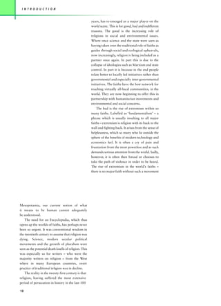 I N T R O D U C T I O N


                                                       years, has re-emerged as a major player on the
                                                       world scene. This is for good, bad and indifferent
                                                       reasons. The good is the increasing role of
                                                       religions in social and environmental issues.
                                                       Where once science and the state were seen as
                                                       having taken over the traditional role of faiths as
                                                       guides through social and ecological upheavals,
                                                       now increasingly, religion is being included as a
                                                       partner once again. In part this is due to the
                                                       collapse of ideologies such as Marxism and state
                                                       control. In part it is because in the end people
                                                       relate better to locally led initiatives rather than
                                                       governmental and especially inter-governmental
                                                       initiatives. The faiths have the best network for
                                                       reaching virtually all-local communities, in the
                                                       world. They are now beginning to offer this in
                                                       partnership with humanitarian movements and
                                                       environmental and social concerns.
                                                           The bad is the rise of extremism within so
                                                       many faiths. Labelled as ‘fundamentalism’ – a
                                                       phrase which is usually insulting to all major
                                                       faiths – extremism is religion with its back to the
                                                       wall and fighting back. It arises from the sense of
                                                       helplessness, which so many who lie outside the
                                                       sphere of the benefits of modern technology and
                                                       economics feel. It is often a cry of pain and
                                                       frustration from the most powerless and as such
                                                       demands serious attention from the world. Sadly,
                                                       however, it is often then forced or chooses to
                                                       take the path of violence in order to be heard.
                                                       The rise of extremism in the world’s faiths –
                                                       there is no major faith without such a movement




Mesopotamia, our current notion of what
it means to be human cannot adequately
be understood.
    The need for an Encyclopedia, which thus
opens up the worlds of faiths, has perhaps never
been so urgent. It was conventional wisdom in
the twentieth century to assume that religion was
dying. Science, modern secular political
movements and the growth of pluralism were
seen as the potential death knells of religion. This
was especially so for writers – who were the
majority writers on religion – from the West
where in many European countries, overt
practice of traditional religion was in decline.
    The reality in the twenty-first century is that
religion, having suffered the most extensive
period of persecution in history in the last 100

10
 