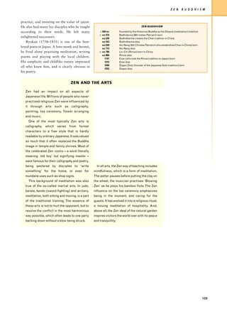 Z E N     B U D D H I S M


practice, and insisting on the value of zazen.
He also had many lay disciples who he taught                                               ZEN BUDDHISM

according to their needs. He left many                   c.500 BC       Founded by the Historical Buddha as the Dhyana (meditation) tradition
                                                        c. AD 470       Bodhidarma 28th Indian Patriarch born
enlightened successors.                                    AD 530       Bodhidharma creates the Chan tradition in China
    Ryokan (1758–1831) is one of the best-                 AD 543       Bodhidharma dies
                                                           AD 638       Hui Neng (6th Chinese Patriarch who established Chan in China) born
loved poets in Japan. A Soto monk and hermit,              AD 713       Hui Neng dies
he lived alone practising meditation, writing           c. AD 786       Lin-Chi (Rinzai) born in China
                                                           AD 866       Rinzai dies.
poems and playing with the local children.
                                                             1141       Eisai (who took the Rinzai tradition to Japan) born
His simplicity and childlike nature impressed                1215       Eisai dies
                                                             1200       Dogen Zenji (founder of the Japanese Soto tradition) born
all who knew him, and is clearly obvious in
                                                             1253       Dogen dies.
his poetry.


                                   ZEN AND THE ARTS

   Zen had an impact on all aspects of
   Japanese life. Millions of people who never
   practised religious Zen were influenced by
   it through arts such as calligraphy,
   painting, tea ceremony, flower arranging
   and music.
     One of the most typically Zen arts is
   calligraphy,   which   varies   from   formal
   characters to a free style that is hardly
   readable by ordinary Japanese. It was valued
   so much that it often replaced the Buddha
   image in temple and family shrines. Most of
   the celebrated Zen roshis – a word literally
   meaning ‘old boy’ but signifying master –
   were famous for their calligraphy and poetry,
   being pestered by disciples to ‘write              In all arts, the Zen way of teaching includes
   something’ for the home, or even for             mindfulness, which is a form of meditation.
   mundane uses such as shop signs.                 The potter pauses before putting the clay on
     This background of meditation was also         the wheel, the musician practises ‘Blowing
   true of the so-called martial arts. In judo,     Zen’ as he plays his bamboo flute. The Zen
   karate, kendo (sword-fighting) and archery,      influence on the tea ceremony emphasizes
   meditation, both sitting and moving, is a part   being in the moment, and caring for the
   of the traditional training. The essence of      guests. It has evolved it into a religious ritual,
   these arts is not to hurt the opponent, but to   a moving meditation of hospitality. And,
   resolve the conflict in the most harmonious      above all, the Zen ideal of the natural garden
   way possible, which often leads to one party     inspires visitors the world over with its peace
   backing down without a blow being struck.        and tranquillity.




                                                                                                                                                109
 