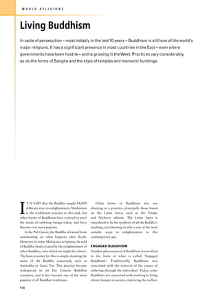 W O R L D    R E L I G I O N S




Living Buddhism
In spite of persecution – most notably in the last 70 years – Buddhism is still one of the world’s
major religions. It has a significant presence in most countries in the East – even where
governments have been hostile – and is growing in the West. Practices vary considerably,
as do the forms of Sangha and the style of temples and monastic buildings.




I
     T IS SAID that the Buddha taught 84,000             Other forms of Buddhism also use
     different ways to enlightenment. Meditation     chanting as a practice, principally those based
     is the traditional practice to this end, but    on the Lotus Sutra, such as the Tendai
other forms of Buddhism have evolved to meet         and Nichiren schools. The Lotus Sutra is
the needs of suffering beings today, and have        considered to be the synthesis of all the Buddha’s
become ever more popular.                            teaching, and chanting its title is one of the most
    In the Pali Canon, the Buddha refrained from     suitable ways to enlightenment in this
commenting on what happens after death.              contemporary age.
However, in some Mahayana scriptures, he told
of Buddha-lands created by the enlightenment of      ENGAGED BUDDHISM
other Buddhas, into which we might be reborn.        Another phenomenon of Buddhism has evolved
The basic practice for this is simply chanting the   in the form of what is called ‘Engaged
name of the Buddha concerned, such as                Buddhism’. Traditionally, Buddhism was
Amitabha or Guan Yin. This practice became           concerned with the removal of the causes of
widespread in all Far Eastern Buddhist               suffering through the individual. Today, some
countries, and it has become one of the most         Buddhists are concerned with working to bring
popular of all Buddhist traditions.                  about changes in society, improving the welfare

110
 