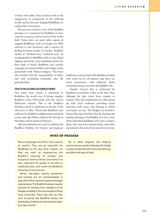 L I V I N G   B U D D H I S M


of those who suffer. They see their work as the
engagement of compassion in the suffering
world, and use the term ‘Engaged Buddhism’ to
explain their motivation.
    Because non-violence is one of the Buddhist
precepts, it is consistent for Buddhists to have
concerns for peace, and to work actively in this
field. Today, there are many other aspects of
engaged Buddhism, such as a hospice for AIDS
sufferers in San Francisco, and a scheme for
feeding homeless people in London. Buddhist
monks in Thailand have ‘ordained trees’ by
wrapping them in Buddhist robes to stop illegal
logging operations, and something similar has
been done in Nepal. Buddhists also actively
campaign for animal welfare and refugee work,
particularly with Tibetan refugees. They have
also worked with the ‘untouchables’ in India,       traditions, a statue of the baby Buddha is bathed
and with re-building Cambodia after the             with sweet tea by all present, and there are
genocide there.                                     street processions with elaborate floats
                                                    commemorating events from the Buddha’s life.
FESTIVALS AND CELEBRATIONS                              Another festival that is celebrated by
One major feast, Vesak, is celebrated by            Buddhists everywhere is that of the New Year,
Buddhists the world over. It brings together        although the date varies from country to
Buddhists from Theravadin and the various           country. New Year celebrations are often mixed
Mahayana schools. This is the Buddha’s              up with local traditions providing lavish
birthday, which is celebrated on the day of the     festivities with music and dancing in which
full moon in May. Theravadin Buddhists also         everybody can join. The Sangha are invited to
celebrate the Buddha’s enlightenment and death      bring a blessing to the New Year by chanting and
on the same day. Others celebrate his Nirvana in    making offerings to the Buddha. It is also a time
December and his death in February.                 when individual Buddhists will seek to forgive
    Special ceremonies are used to celebrate the    those who may have harmed them, and make
Buddha’s birthday. In Chinese and Japanese          reparation to those they have injured in any way.


                                      RITES OF PASSAGE

   Rites of passage also differ from country          As in other religions, the religious
   to country. They are as important for            ceremonies are usually followed with a feast
   Buddhists as for any other religion, as          or party, sometimes with music and dancing,
   they   are    seen     as   emphasizing    the   and often with special food.
   Buddha’s      teaching      of   change,   and
   bringing it home to those concerned. It is
   also important for people to be able to
   celebrate them, and invoke the Buddha’s
   blessing on the occasion.
     Births, marriages, naming ceremonies
   and funerals are all commemorated in
   ways that follow national customs and legal
   requirements. The Buddhist element usually
   consists of chanting from members of the
   Sangha, probably in the local temple of those
   most concerned. There may also be rites
   such as giving new Buddhist names, the
   exchanging of tokens and sprinkling of water
   as a sign of purity.

                                                                                                                                   111
 
