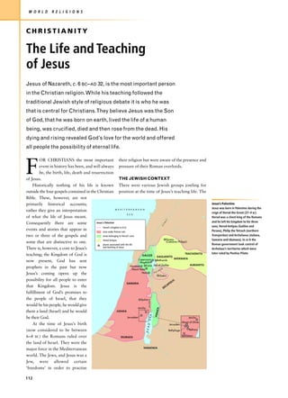 W O R L D         R E L I G I O N S



CHRISTIANITY

The Life and Teaching
of Jesus
Jesus of Nazareth, c. 6 BC–AD 32, is the most important person
in the Christian religion. While his teaching followed the
traditional Jewish style of religious debate it is who he was
that is central for Christians.They believe Jesus was the Son
of God, that he was born on earth, lived the life of a human
being, was crucified, died and then rose from the dead. His
dying and rising revealed God’s love for the world and offered
all people the possibility of eternal life.



F
        OR CHRISTIANS the most important their religion but were aware of the presence and
        event in history has been, and will always pressure of their Roman overlords.
        be, the birth, life, death and resurrection
of Jesus.                                                       THE JEWISH CONTEXT
    Historically nothing of his life is known There were various Jewish groups jostling for
outside the four gospels contained in the Christian position at the time of Jesus’s teaching life. The
Bible. These, however, are not
primarily historical accounts;                                                                                                                   Jesus’s Palestine
                                                                                                                                                 Jesus was born in Palestine during the
rather they give an interpretation                          M E D I T E R R A N E A N
                                                                                                                                                 reign of Herod the Great (37–4 BC).
                                                                        S E A
of what the life of Jesus meant.                                                                                                                 Herod was a client king of the Romans
                                                                                                                 ni




                                                                                                                                                 and he left his kingdom to his three
Consequently there are some               Jesus's Palestine
                                                                                                                ta
                                                                                                                Li




                                                Herod's kingdom in 6 BC                                                                          sons, Herod Antipas (Galilee and
events and stories that appear in               area under Roman rule                                                                            Peraea), Philip the Tetrach (northern
two or three of the gospels and                 areas belonging to Herod's sons                                                                  Transjordan) and Archelaeus (Judaea,
                                                Herod Antipas                                                 Paneas                             Samaria and Idumaea). In AD 6 the
some that are distinctive to one.                                                                             (Caesarea Philippi)
                                                                                                                                                 Roman government took control of
                                                places associated with the life
                                                and teaching of Jesus
There is, however, a core to Jesus’s                                                                                                             Archelaus’s territories which were
                                                                                                                                TRACHONITIS      later ruled by Pontius Pilate.
teaching; the Kingdom of God is                                                         GALILEE
                                                                                                    GAULANITIS
                                                                                   Capernaum                            BATANAEA
now present, God has sent                                                            Magdala
                                                                                                    Bethsaida

                                                                            Nazareth       Cana Sea of Galilee                       AURANITIS
prophets in the past but now                                                   Mount Tabor              uk
                                                                                                    r m
Jesus’s coming opens up the                                                            Nain      Ya
                                                                                                       Gadra
possibility for all people to enter                                                                                  LIS
                                                                        SAMARIA                                    O
                                                                                                                AP
that Kingdom. Jesus is the                                                                                 D EC

fulfillment of God’s promises to
the people of Israel, that they                                                       Sychar
                                                                                                Jordan




would be his people, he would give
                                                                                   Jericho
                                                                                                          EA




them a land (Israel) and he would                             JUDAEA
                                                                                                         PERA
                                                                                                SEA




be their God.                                                            Jerusalem                                                 Jericho
                                                                                                                             Mount of Olives
    At the time of Jesus’s birth                                                                                  Jerusalem
                                                                                                  D
                                                                                              DEA




(now considered to be between                                                                                    Bethphage          Bethany

6–4 BC) the Romans ruled over                                     IDUMAEA
                                                                                                                             Bethlehem

the land of Israel. They were the
                                                                                         NABATAEA
major force in the Mediterranean
world. The Jews, and Jesus was a
Jew, were allowed certain
‘freedoms’ in order to practise

112
 