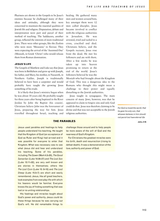 T H E   L I F E   A N D    T E A C H I N G    O F    J E S U S


Pharisees are shown in the Gospels to be Jesus’s     healing. He gathered many
enemies because he challenged many of their          men and women around him;
ideas and attitudes, although they were              key amongst them were 12
concerned to maintain the essential qualities of     men called disciples. Jesus
Jewish life and religion. Disputation, debate and    became involved in conflict
interpretation were part and parcel of their         with the religious authorities
method of teaching. The Sadducees, another           in Jerusalem. He was
group, reflected the interests of more traditional   arrested, tried and nailed to a
Jews. There were other groups, like the Zealots      cross, crucified and died.
who were more ‘Messianic’ in flavour. They           Christians believe, and the
were expecting the arrival of the ‘Anointed One’     Gospels recount, Jesus rose
(Messiah, in Greek ‘Christ’) who would release       from the dead. He met his
them from Roman domination.                          followers and ate with them.
                                                     After a few weeks he was
JESUS’S LIFE                                         taken up into heaven
The Gospels of Matthew and Luke say that Jesus       promising to return at the
was born in Bethlehem and grew up with Joseph,       end of the world. Jesus’s
his father, and Mary, his mother, in Nazareth, in    followers believed he was the
Northern Galilee. Joseph is traditionally            Messiah who had brought about the Kingdom
believed to have been a carpenter and would          of God. This was a dangerous idea to the
probably have taught the growing Jesus               Romans who thought this might mean a
something of his trade.                              challenge to their power and equally
    It is likely that Jesus’s ministry began when    disturbing to the Jewish authorities.
he was about 30 years old. He probably taught            Jesus taught in synagogues. The main
for three years after being baptized in the River    concern of many Jews, however, was that he
Jordan by John the Baptist (his cousin).             appeared to claim to forgive sins and only God
Christians believe John was the forerunner of        could do that. Jesus was therefore claiming to be
                                                                                                         For God so loved the world, that
Jesus, preparing the way for him. Jesus              divine and that was not acceptable to the Jewish    he gave his only son, that
travelled throughout Israel, teaching and            religious authorities.                              whoever believes in him should
                                                                                                         not perish but have eternal life.

                                       THE PARABLES                                                                              John, 3:16


   Jesus used parables and healings to help          challenge those around and to help people
   people understand his teaching. He taught         be more aware of the will of God and the
   that the Kingdom of God (an acceptance of         nearness of God’s Kingdom.
   God as Ruler and King) had arrived and it           For Christians the greatest miracles were
   was possible for everyone to enter that           his birth, death and resurrection (rising to
   Kingdom. What was necessary was to see            defeat death). It was a demonstration of the
   what Jesus did and hear and understand            love, authority and power of God.
   his teaching. Some of his parables,
   including The Sower (Mark 4:3–20), The Good
   Samaritan (Luke 10:30–37) and The Lost Son
   (Luke 15:11–32), are very well known and
   are stories in themselves; others like
   The Lost Coin (Luke 15: 8–10) and The Lost
   Sheep (Luke 15:3–7) are short and easily
   remembered. Jesus, like all great teachers,
   took examples from everyday life with which
   his hearers would be familiar. Everyone
   knows the joy of finding something that was
   lost or re-uniting relationships.
     His healings and miracles taught about
   God’s power and authority. Jesus could do
   these things because he was carrying out
   God’s will. He did remarkable things to

                                                                                                                                      113
 