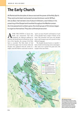 W O R L D             R E L I G I O N S




The Early Church
At Pentecost the disciples of Jesus received the power of the Holy Spirit.
They went out to teach and preach across the known world. St Paul,
who as Saul, had not been one of Jesus’s followers, was tireless in his
preaching of the Gospel and travelled throughout the Mediterranean.
As time passed and numbers grew, the small groups of Christians began
to organize themselves.They also suffered persecution.




A
         FTER THE EVENTS of Jesus’s life,                                                                                        ‘spirit’ can mean ‘breath’) and looked as if each
         death and resurrection had been                                                                                         of the disciples had a tongue of flame on his
         completed, his followers gathered to                                                                                    head. This powerful event gave the disciples
celebrate the Jewish festival of Pentecost. In the                                                                               power and courage to go out to preach in many
Acts of the Apostles, the coming of the Holy                                                                                     different languages.
Spirit is recorded. The Holy Spirit of God                                                                                           The disciples became known as ‘apostles’ –
arrived in the upper room of a house where the                                                                                   from a Greek word meaning ‘sent as messengers’.
disciples were gathered with the sound of a                                                                                      They went out to preach the good news (the
mighty wind (the Hebrew and Greek words for                                                                                      Gospel) of the risen Christ.
                                                                     Ve
                                                                       rco
                                                                           vic
                                                                               ium
                                                                      Se
                                                                         go
                                                                                   nti

                                                                                   De


                                                                                     Pr
                                                                                       um a um

                                                                                        va


                                                                                         oc
                                                                                            ol
                                                                                             BR
                                                                          Isc




                                                                                               iti
                                                                    Lo




                                                                                                   a
                                                                                                    Eb
                                                                                                     nd


                                                                                                      I T Agr Taun
                                                                                                       ur
                                                                Au

                                                                                                        ini




                                                                                                          ac
                                                                                                          A C ipp um en
                                                                    gu




                                                                                                             um
                                                                                                              I N olo ina
                                                                     sta
                                                                                                                 Tre arz
                                                                  Sc

                                                                                                                    ve
                                                                    hw




                                                                                                                     ni
                                                                                                                       ro




                                                                                                                                                                   The Journeys of St Paul
                                                                                                                        a
                                                                Po



                                                                                                                          ru B




                                                                                                                  N N
                                                      Le


                                                                  ns
                                                            G



                                                                                                                            m in
                                                                                                                            er




                                                                                                                   id e                                                       area converted to Christianity
                                                        sB


                                                                    Sa

                                                                                                                               de i




                                                                                                                     a u                                                      by AD 600
                                                                                                                         e
                                                            ola




                                                                                                                                 n
                                                                A
                                                                                                                                 ra




                                                                                                                                         nh
               S eritata




                                                                                                                                   g
                                                                                                                                    v




                                                                                                                      eim
                Em gus




                                                             rd
                 Au




                                                                                                          StO                                              Paul's first journey AD 46–48
                                                                s
                                                                     U
                       P




                                                                                               Ar            o  ste
                                                                                                                 ck
                                                                                                    sta Bes rbu
                                      St




                                                                                                    ge                                                     Paul's second journey AD 49–52
                                                                             L
                                         Bo ndé




                                                                                 Kö                           ig
                           A




                                                                                                                        r
                                          A




                                                                                     ni ntor dt hei ken
                                           ur ol




                                                                                       gs
                                             g-




                                                                                                  at                 m                                     Paul's third journey AD 53–57
                               I




                                                                                          ho         um
                                                                                             fe
   Vo




                                   N




                                                                                                n                                                          Paul's fourth journey AD 59–62
      lu




                                                                 M                                             Ca
      bil




                                                                    od                  Po                         rn                                      Paul's possible journey to Spain
                                                                                           eto
       is




                                                                        en                      vio                   un                                   AD 64?
                                                                           a                                             tum
                                                                                                                  Bri
                                                                       I T Bolo                                       ge
                                                                                                                          tio
                                                                            A gn Sal
               M




                                                   Co           O            L a ona
                                                                       a R Y
                                                                   sti
               A




                           La                         rsi                                             Ko                         Alb
                                                                                                                                                                                   Dn




                                                          ca
                   U




                              m                                              om                          nji                          aI
                                ba
                   R




                                                                                                                                         u
                                                                                                                                                                                   iep




                                                                                                             c
                           A esis arth
                                        C                                       e                                                  Sa lia
                       ET




                                                                                                                                                                                                                                        a
                                               M




                                                                                                                                                                                        er




                                                                                                         Ne                           rm
                                                                                                                                                                                                                                    Volg




                              N                                                Ca                Ep           fer D                      ize
                                             ag                                                      ida          tar an
                                  IA            e                            Po pua                      uru          a ube
                                                                                                                                             ge
                                                                                                                                                tus
                                                 e




                                       A                                        nti
                                                                                    a                 Se m                                          a
                                           FR                                                           rdi
                                                                                                             ca
                                                                                                                               No
                                                                                                                                    vae       Tîrg
                                                    d




                                              IC             Sic
                                                                 ily                                          Co          TH                       uso
                                                                                                                                                        r
                                                  A                                                               nst           RA
                                                       i




                                                                                                                       an              CE             Bl
                                                                                      GR
      S




                                                                                                                           tin                            ac
                                                                                                                               op
                                                            t




                                                                                             EE                                   le                         k S
                                   Le                                                              CE                                                               ea
           a




                                                            e




                                      pti                                                                                                Ch
                                          sM                                                                                                 alc
                                                                                                                                       Nic       edo
                                                                r




                                             ag                                                                                                       n
                                                                                                                                    A aea
               h




                                                na
                                                                                                                                                         SI
                                                                    r




                                                                                                                                                              A
                   a




                                                                         a




                                                                                                                                              Ep                    M
                                                                                                             Cr
                                                                                                                   ete
                                                                                                                                                he
                                                                                                                                                   sus                   IN                           Trap
                                                                                                                                                                                                           e      zus
                                                                                  n




                                                                    Cy                                                                                                        OR
                       r




                                                                         ren
                                                                                           e




                                                                              e                        a
                           a




                                                                                                                  n
                                                                                                                                                                                             Edes
                                                                                                                                                                                                 sa
                                                                                                                                        S                                    Ant
                                       D




                                                e                                                                                              e         Cyp                    ioch
                                                                                                                 Ale
                                                                                                                                                     a        rus
                                                                                                                                                                         Sido E Dura
                                                        s                                                            xa        ndr                                           n urop -         MES
                                                                                                                                        ia                                Dam        os                OPO                                  The Journeys of St Paul
                                                                e                                                EG                                                           ascu
                                                                                                                                                                                   s                                         TA M
                                                                         r                                                   YP                                   Jeru
                                                                                                                                                                                                                                    IA      Paul was deeply committed to taking
                                                                                                                                        T                             sale
                                                                                     t                                                                                    m
                                                                                                                                                                                                            Ti g
                                                                                                                                                                                                                                            the message of Jesus Christ to the non-
                                                                                                                                                                                                                   ris                      Jewish (Gentile) world. The map shows
                                                                                                                                N il e




                                                                                                                                                                                                                                            his missionary journeys, details of
                                                                                                                                                                                                      Eu
                                                                                                                                                                                                           ph                               which are known from his surviving
                                                                                                                                                                                                                ra t e
                                                                                                                                                                                                                         s                  letters and the Acts of the Apostles.


114
 