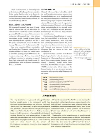 T H E     E A R LY        C H U R C H


   There are many stories of where they went           AS TIME WENT BY
and what they said but Peter, who is considered to     The early followers of Jesus believed the end of
be the leading disciple, ended up in Rome, the         the world would come very soon with everyone
centre of the Roman world. It is believed he was       living under God’s rule. As the apostles died and
crucified there after he had founded a Church. He      the years passed the end did not arrive and each
was the first Bishop of Rome.                          Christian group began to organize itself. Bishops,
                                                       elders and deacons took a role in the organization
PAUL AND THE EARLY YEARS                               and administration of the church with the bishops
The most significant apostle was not in the upper      taking responsibility for the care of people within
room at Pentecost. He is St Paul who, before his       a larger area. The bishops of Rome, Jerusalem,
own conversion, when he was known as Saul, had         Constantinople, Alexandria and Antioch became
persecuted the followers of Jesus. At his conversion   the most influential.
on the road to Damascus he had a vision of Jesus           Christians soon changed their day of worship
that changed his life. He took the name Paul to        from the Jewish Sabbath to the first day of the
show the change he had experienced and after a         week, Sunday. This marked a move away from
few years’ quiet reflection set out to take the        their Jewish origins and recognition that Jesus’s
message of Jesus across the Mediterranean world.       resurrection was the most important event. Easter
    Paul wrote a number of letters contained in        and Pentecost were important festivals but
the Christian Bible. These were written before the     Christmas does not appear to have been                            It is their habit, on a fixed day,
Gospels and tell us a lot about Paul himself as well   celebrated at all.                                                to assemble before daylight and
                                                                                                                         to recite by turns a form of
as about the growing groups of Christians. He              Persecution of the Christians in the Roman
                                                                                                                         words to Christ as God.
was passionate, strong-willed and strong-minded        Empire largely finished when Constantine was
and deeply committed to taking the message of          Emperor in AD 312 although there were outbreaks                      Pliny the Younger, early second
                                                                                                                                                      century
Jesus Christ to the non-Jewish (Gentile) world. He     during the next two centuries. During the fourth
probably died in Rome at about the same time as        century Christianity became much more
Peter, i.e. AD 60–65.                                  formalized, church building took place and by AD
                                                       381 Christianity was the official religion of the
                                                       Roman Empire. In its turn it was not averse to
                                                       persecuting others now that it had the support of
                                                       the Empire.

                                                         AD 48–60     Paul’s missionary journeys
                                                         AD c. 100    First reference to Christians
                                                         AD c. 110    First accounts of Christian martyrs (e.g. Polycarp)
                                                           AD 175     First reference to the four Gospels
                                                           AD 200     Christians symbols in Roman catacombs
                                                           AD 312     Constantine becomes Emperor
                                                           AD 313     Christians granted freedom of worship
                                                           AD 381     Council of Constantinople: Christianity becomes the official religion of the Roman Empire




                                                         JEWISH ROOTS

  The early Christians were Jews and, although Christian                   Christianity was called ‘The Way’ for several decades after
  teaching spread rapidly to the non-Jewish world, they Jesus’s death and the religion developed as a secret society. In the
  continued to attend synagogues and follow the traditional third and fourth centuries there were influential bishops and
  Jewish way of life. The followers of Jesus were regarded as a thinkers some of whom became saints and martyrs. But in the first
  new Jewish sect, rather like the first century BC Jewish group centuries there were no agreed guidelines and the ‘Christian
  of Essenes who lived by the Dead Sea. As they developed, Church’ was a collection of small communities. There were no
  however, the Christians were influenced by Greek ideas and church buildings.
  symbols. Some of the early representations of Jesus (200                 The symbol of the fish became common for early Christians.
  years after his death) show him in the Graeco-Roman style Fish figure in the Gospels; some of the disciples were fishermen
  of a shepherd carrying the lost lamb, or as a sower scattering and the Greek word for ‘fish’ has five letters standing for the initial
  seed     for     future   harvest.     In    the     artwork       of letters in the Greek phrase ‘Jesus Christ God’s Son Saviour’.
  the time Jesus was depicted in much the same way as other It was a secret code to help Christians communicate with each
  gods or kings.                                                         other without the state realizing.



                                                                                                                                                          115
 