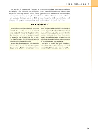 T H E   C H R I S T I A N   B I B L E


    The strength of the Bible for Christians is      revelations about God and God’s purpose for the
that it reveals God’s continuing part in creation:   world. This ultimate revelation is found in the
the gradual unfolding of sacred history. There       person of Jesus and Christians read about Jesus
are many different writers, writing hundreds of      in the Christian Bible in order to understand
years apart, yet Christians see in the Bible a       more clearly what God’s purpose is for the world
collection of insights, understandings and           and how Jesus’s life reveals God’s love.


                                    THE WORD OF GOD

 Christians believe the Bible shows how God          Jesus brings in the Kingdom of God, which is
 created    the   world   and    has   remained      open to all people; Mark tells of the ‘immediacy’
 concerned with the world. They believe the          of Jesus’s mission; Luke has an interest in the
 Old Testament can only be fully understood          poor, the outcast and the place of women in
 by accepting that Jesus is the Son of God.          society. John’s Gospel is very different from the
 The life of Jesus is the fulfillment of what is     other three gospels – it places great emphasis
 prophesied in the Old Testament.                    on the importance of faith and belief.
   All the NewTestament writers have their own         The Bible is treated with great reverence,
 interpretations of Jesus’s life. Among the          read with devotion, studied intently and used
 Gospel writers, Matthew writes to show how          constantly by Christians as a resource for life.




                                                                                                                                   117
 