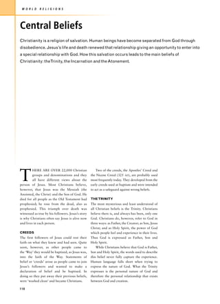W O R L D    R E L I G I O N S




Central Beliefs
Christianity is a religion of salvation. Human beings have become separated from God through
disobedience. Jesus’s life and death renewed that relationship giving an opportunity to enter into
a special relationship with God. How this salvation occurs leads to the main beliefs of
Christianity: theTrinity, the Incarnation and the Atonement.




T
         HERE ARE OVER 22,000 Christian                 Two of the creeds, the Apostles’ Creed and
         groups and denominations and they          the Nicene Creed (325 AD), are probably used
         all have different views about the         most frequently today. They developed from the
person of Jesus. Most Christians believe,           early creeds used at baptism and were intended
however, that Jesus was the Messiah (the            to act as a safeguard against wrong beliefs.
Anointed, the Christ) and the Son of God. He
died for all people as the Old Testament had        THE TRINITY
prophesied; he rose from the dead, also as          The most mysterious and least understood of
prophesied. This triumph over death was             all Christian beliefs is the Trinity. Christians
witnessed as true by his followers. Jesus’s story   believe there is, and always has been, only one
is why Christians often say Jesus is alive now      God. Christians do, however, refer to God in
and lives in each person.                           three ways: as Father, the Creator; as Son, Jesus
                                                    Christ; and as Holy Spirit, the power of God
CREEDS                                              which people feel and experience in their lives.
The first followers of Jesus could rest their       Thus God is expressed as Father, Son and
faith on what they knew and had seen. Quite         Holy Spirit.
soon, however, as other people came to                  While Christians believe that God is Father,
the ‘Way’ they would be baptized, as Jesus was,     Son and Holy Spirit, the words used to describe
into the faith of the Way. Statements of            this belief never fully capture the experience.
belief or ‘creeds’ arose as people came to join     Human language falls short when trying to
Jesus’s followers and wanted to make a              express the nature of God. What the Trinity
declaration of belief and be baptised. In           expresses is the personal nature of God and
doing so they put away their previous beliefs,      therefore the personal relationship that exists
were ‘washed clean’ and became Christians.          between God and creation.

118
 