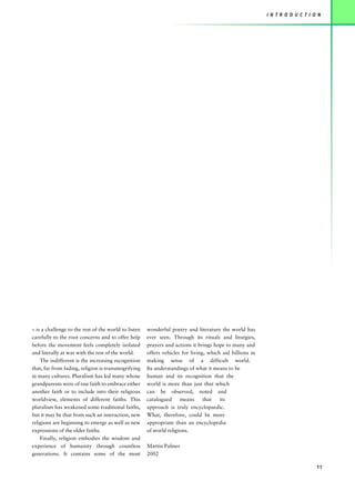 I N T R O D U C T I O N




– is a challenge to the rest of the world to listen   wonderful poetry and literature the world has
carefully to the root concerns and to offer help      ever seen. Through its rituals and liturgies,
before the movement feels completely isolated         prayers and actions it brings hope to many and
and literally at war with the rest of the world.      offers vehicles for living, which aid billions in
    The indifferent is the increasing recognition     making sense of a difficult world.
that, far from fading, religion is transmogrifying    Its understandings of what it means to be
in many cultures. Pluralism has led many whose        human and its recognition that the
grandparents were of one faith to embrace either      world is more than just that which
another faith or to include into their religious      can be observed, noted and
worldview, elements of different faiths. This         catalogued     means      that   its
pluralism has weakened some traditional faiths,       approach is truly encyclopaedic.
but it may be that from such an interaction, new      What, therefore, could be more
religions are beginning to emerge as well as new      appropriate than an encyclopedia
expressions of the older faiths.                      of world religions.
    Finally, religion embodies the wisdom and
experience of humanity through countless              Martin Palmer
generations. It contains some of the most             2002

                                                                                                                               11
 