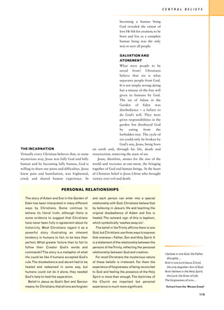 C E N T R A L     B E L I E F S


                                                                           becoming a human being
                                                                           God revealed the extent of
                                                                           love He felt for creation; to be
                                                                           born and live as a complete
                                                                           human being was the only
                                                                           way to save all people.

                                                                           SALVATION AND
                                                                           ATONEMENT
                                                                           What were people to be
                                                                           saved from? Christians
                                                                           believe that sin is what
                                                                           separates people from God.
                                                                           It is not simply wrong-doing
                                                                           but a misuse of the free will
                                                                           given to humans by God.
                                                                           The sin of Adam in the
                                                                           Garden of Eden was
                                                                           disobedience – a failure to
                                                                           do God’s will. They were
                                                                           given responsibilities in the
                                                                           garden but disobeyed God
                                                                           by      eating    from    the
                                                                           forbidden tree. The cycle of
                                                                           sin could only be broken by
                                                                           God’s son, Jesus, being born
THE INCARNATION                                        on earth and, through his life, death and
Virtually every Christian believes that, in some       resurrection, removing the stain of sin.
mysterious way, Jesus was fully God and fully              Jesus, therefore, atones for the sins of the
human and by becoming fully human, God is              world and recreates at-one-ment, the bringing
willing to share our pains and difficulties. Jesus     together of God and human beings. At the heart
knew pain and humiliation, was frightened,             of Christian belief is Jesus Christ who brought
cried, and shared human experience. In                 victory over evil and death.


                               PERSONAL RELATIONSHIPS

   The story of Adam and Eve in the Garden of          and each person can enter into a special
   Eden has been interpreted in many different         relationship with God. Christians believe that
   ways by Christians. Some continue to                by believing in Jesus’s life and teaching the
   believe its literal truth, although there is        original disobedience of Adam and Eve is
   some evidence to suggest that Christians            healed. The outward sign of this is baptism,
   have never been fully in agreement about its        which symbolically ‘washes away sin’.
   historicity. Most Christians regard it as a           The belief in theTrinity affirms there is one
   powerful story illustrating an inherent             God, but Christians use three ways to express
   tendency in humans to fail, to be less than         that oneness – Father, Son and Holy Spirit. It
   perfect. What greater failure than to fail to       is a statement of the relationship between the
   follow their Creator God’s words and                persons of the Trinity, reflecting the personal
   commands? The story is a metaphor of what           relationship between God and creation.
                                                                                                               I believe in one God, the Father
   life could be like if humans accepted God’s           For most Christians the mysterious nature               Almighty….
   rule. The disobedience and deceit had to be         of these beliefs is irrelevant. For them the            And in one Lord Jesus Christ,
   healed and redeemed in some way, but                experience of forgiveness, of being reconciled            the only begotten Son of God
   humans could not do it alone, they needed           to God and feeling the presence of the Holy             And I believe in the Holy Spirit,
   God’s help to heal the separation.                  Spirit is more than enough. The doctrines of              the Lord, the Giver of Life,
                                                                                                               The forgiveness of sins….
     Belief in Jesus as God’s Son and Saviour          the Church are important but personal
   means, for Christians, that all sins are forgiven   experience is much more significant.                     Extract from the ‘Nicene Creed’


                                                                                                                                                119
 