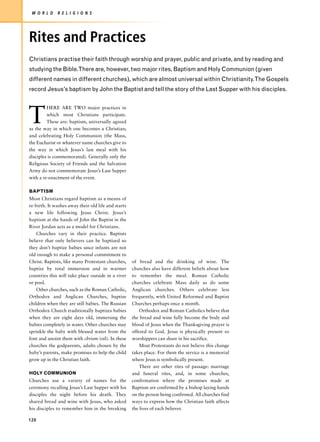 W O R L D    R E L I G I O N S




Rites and Practices
Christians practise their faith through worship and prayer, public and private, and by reading and
studying the Bible.There are, however, two major rites, Baptism and Holy Communion (given
different names in different churches), which are almost universal within Christianity.The Gospels
record Jesus’s baptism by John the Baptist and tell the story of the Last Supper with his disciples.




T
         HERE ARE TWO major practices in
         which most Christians participate.
         These are: baptism, universally agreed
as the way in which one becomes a Christian;
and celebrating Holy Communion (the Mass,
the Eucharist or whatever name churches give to
the way in which Jesus’s last meal with his
disciples is commemorated). Generally only the
Religious Society of Friends and the Salvation
Army do not commemorate Jesus’s Last Supper
with a re-enactment of the event.

BAPTISM
Most Christians regard baptism as a means of
re-birth. It washes away their old life and starts
a new life following Jesus Christ. Jesus’s
baptism at the hands of John the Baptist in the
River Jordan acts as a model for Christians.
    Churches vary in their practice. Baptists
believe that only believers can be baptized so
they don’t baptize babies since infants are not
old enough to make a personal commitment to
Christ. Baptists, like many Protestant churches,     of bread and the drinking of wine. The
baptize by total immersion and in warmer             churches also have different beliefs about how
countries this will take place outside in a river    to remember the meal. Roman Catholic
or pool.                                             churches celebrate Mass daily as do some
    Other churches, such as the Roman Catholic,      Anglican churches. Others celebrate less
Orthodox and Anglican Churches, baptize              frequently, with United Reformed and Baptist
children when they are still babies. The Russian     Churches perhaps once a month.
Orthodox Church traditionally baptizes babies            Orthodox and Roman Catholics believe that
when they are eight days old, immersing the          the bread and wine fully become the body and
babies completely in water. Other churches may       blood of Jesus when the Thanksgiving prayer is
sprinkle the baby with blessed water from the        offered to God. Jesus is physically present so
font and anoint them with chrism (oil). In these     worshippers can share in his sacrifice.
churches the godparents, adults chosen by the            Most Protestants do not believe this change
baby’s parents, make promises to help the child      takes place. For them the service is a memorial
grow up in the Christian faith.                      where Jesus is symbolically present.
                                                         There are other rites of passage: marriage
HOLY COMMUNION                                       and funeral rites, and, in some churches,
Churches use a variety of names for the              confirmation where the promises made at
ceremony recalling Jesus’s Last Supper with his      Baptism are confirmed by a bishop laying hands
disciples the night before his death. They           on the person being confirmed. All churches find
shared bread and wine with Jesus, who asked          ways to express how the Christian faith affects
his disciples to remember him in the breaking        the lives of each believer.

120
 