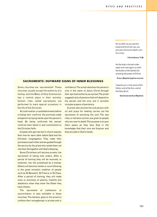 R I T E S    A N D      P R A C T I C E S




                                                                                                              For as often as you eat this
                                                                                                              bread and drink the cup, you
                                                                                                              proclaim the Lord’s death until
                                                                                                              he comes.

                                                                                                                            1 Corinthians, 11:26



                                                                                                              As the body is buried under
                                                                                                              water and rises again so shall
                                                                                                              the bodies of the faithful be
                                                                                                              raised by the power of Christ.

                                                                                                               From a Baptist baptism service
      SACRAMENTS: OUTWARD SIGNS OF INNER BLESSINGS
                                                                                                              I baptize you in the name of the
Some churches are ‘sacramental’. These               confidence. The priest absolves the person’s             Father, and of the Son, and of
churches usually accept the authority of a           sins in the name of Jesus Christ through                 the Holy Spirit.
bishop, and the Mass of Holy Communion               their spiritual authority as a priest.The priest
                                                                                                                   Universal words at Baptism
has a central place in their worship.                suggests acts of penance that will depend on
Certain rites, called sacraments, are                the person and the sins, but it normally
performed to mark special occasions in               includes prayers of penitence.
the life of the Christian.                             A priest who anoints the sick person with
  At confirmation, a candidate kneels before         oil and prays for healing carries out the
a bishop who ‘confirms’ the promises made            sacrament of anointing the sick. The last
at baptism by laying hands upon the person’s         rites, or extreme unction, are given to people
head. By being confirmed the person                  who are near to death.The purpose is to give
confirms their belief in and commitment to           them peace as they face God in the
the Christian faith.                                 knowledge that their sins are forgiven and
  Couples who get married in church express          they are safe in God’s hands.
their love for each other before God and the
Christian congregation. They make their
promises to each other and are guided through
the service by the priest who sends them out
into their life together with God’s blessing.
  Some Christians will become priests, the
sacrament of taking holy orders. After a
period of training they will be received, or
ordained, into the priesthood by a bishop.
Others will become monks or nuns following
in the great monastic tradition of people
such as St Benedict, St Francis or St Clare.
After a period of training, they will make
vows or promises of poverty, chastity and
obedience when they enter the Order they
have chosen.
  The     sacrament      of   confession        or
reconciliation is also available in these
churches. The believer goes to the priest to
confess their wrongdoings in private and in

                                                                                                                                              121
 
