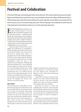 W O R L D     R E L I G I O N S




Festival and Celebration
Christian festivals can be grouped under three sections.The most important group surrounds
Easter and follows the cycle of the moon so Lent, Easter, Ascension Day and Pentecost fall on
different days each year. Christmas follows the solar calendar so the dates connected with the
birth of Jesus occur on the same day each year.The third group is the celebration of the lives of
individual saints and martyrs; these occur on the same day each year.



E
         ASTER RATHER than Christmas is the
         major Christian festival. It is the time
         when the central belief of Christians – that
Jesus died and rose again – is celebrated. Easter
Day, the day of resurrection, is always a Sunday in
March to May; the Friday before, when Christians
remember Jesus’s death, is called ‘Good Friday’.
‘Good’ because of the good deed Jesus performed
– taking all the sins of the world on himself and
enabling people to enter into eternal life.
    Christians prepare for Easter Day, a time of
delight and exhilaration, by undertaking a
period of discipline and self-denial. This season
of Lent lasts for 40 days. ‘Lent’ comes from an
old word for spring because Easter is a
springtime festival in the northern hemisphere.
It used to be a time when prospective Christians
were prepared for baptism but now it usually
commemorates Jesus’s 40 days in the
wilderness. Lent is heralded by Ash Wednesday
when some Christians have a cross of ash placed
on their forehead as a sign of sorrow for their
sins. In some Orthodox churches Lent is called          washing his disciples feet by washing the feet of
the Great Fast and many Christians of all               ordinary people. It is a reminder that at their
denominations fast or go without favourite              last meal together Jesus commanded his
foods as well as preparing themselves for the           followers to serve others before eating bread
coming events of Easter. Some churches remove           and drinking wine.
or cover images or icons during Lent and do not             Good Friday is the most solemn day of the
decorate the building with flowers; other               Christian year. Some Christians walk through
churches do not hold marriages.                         the streets carrying a cross and in Jerusalem
                                                        pilgrims carry the cross along the traditional
HOLY WEEK                                               route of Jesus’s walk to his crucifixion.
The week before Easter (Holy Week) re-enacts                Easter Day, by contrast, is a joyous time
the last week of Jesus’s life. Palm Sunday is the       celebrating the resurrection of Jesus from the
first day of Holy Week and commemorates the             dead. In Orthodox churches ‘new fire’ is brought
entry of Jesus into Jerusalem when people               out from the altar and carried into the church.
welcomed him by waving palms. As the week               Jesus is often referred to as the light of the world
continues the end of the penitential period             and the darkness of death is banished by
draws near. In Seville, Spain, penitents dress in       new light.
black with their faces covered and parade to                The Easter cycle continues with the festival
show sorrow for their sins. On Maundy                   of the Ascension where Christians remember
Thursday, the day before Good Friday, many              Jesus being taken up into heaven watched by his
church leaders re-enact the occasion of Jesus’s         followers; and is completed at Pentecost when,

122
 